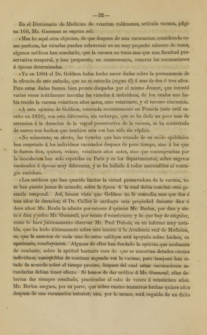 En el Diccionario de Medicina de veintiún volúmenes, artículo vacuna, pági- na 160, Mr. Guersent se espresa así: «Mas he aquí otra objeción, de que después de una vacunación considerada co- mo perfecta, las viruelas puedan sobrevenir en un muy pequeño número de casos, algunos médicos han concluido, que la vacuna no tenia mas que una facultad pre- servativa temporal, y han propuesto, en consecuencia, renovar las vacunaciones á épocas determinadas. «Ya en 1804 el Dr. Goldson habia hecho nacer dudas sobre la permanencia de la eficacia de este método, que no se estendia (según él) á mas de dos d tres años. Pero estas dudas fueron bien pronto disipadas por el mismo Jenner, que intentó varias veces inútilmente inocular las viruelas á individuos, de los cuales uno ha- bia tenido la vacuna veintitrés años antes, otro veintisiete, y el tercero cincuenta. «A esta opinión de Goldson, renovada recientemente en Francia (esto está es- crito en 1828), con esta diferencia, sin embargo, que se ha dado un poco mas de estension á la duración de la virtud preservativa de la vacuna, se ha contestado de nuevo con hechos que también esta vez han sido sin réplica. «No solamente, en efecto, las viruelas que han reinado de un modo epidémico han respetado á los individuos vacunados después de poco tiempo, sino á los que lo fueron diez, quince, veinte, veintiséis años antes, sino que contrapruebas por la inoculación han sido repetidas en París y en los departamentos, sobre sugetos vacunados á épocas muy diferentes, y se ha hallado á todos inaccesibles al conta- gio varioloso. «Los médicos que han querido limitar la virtud preservadora de la vacuna, no se han puesto jamas de acuerdo, sobre la época á la cual debia concluir esta ga- rantía temporal. Así, hemos visto que Goldson no le concedia mas que dos d tres años de duración; el Dr. Caillot le atribuye esta propiedad durante diez ó* doce años: Mr. Boulu la admite por catorce d quince: Mr. Berlan, por diez y sie- te d diez y ocho: Mr. Gueneuil, por veinte d veinticinco; y lo que hay de singular, como lo hace juiciosamente observar Mr. Paul Dubois, en un informe muy nota- ble, que ha leido últimamente sobre este asunto á la Academia real de Medicina, es, que la aserción de cada uno de estos médicos está apoyada sobre hechos, en apariencia, concluyentes. Algunos de ellos han fundado la opinión.que acabamos de combatir, sobre la aptitud bastante rara de que se muestran dotados ciertos individuos, susceptibles de contraer segunda vez la vacuna; pero tampoco han es- tado de acuerdo sobre el tiempo preciso, después del cual estas vacunaciones se- cundarias debían tener efecto. Si hemos de dar crédito á Mr. Gueneuil, ellas de- berían dar siempre resultado, practicadas al cabo de veinte á veinticinco años. Mr. Berlan asegura, por su parte, que sobre cuatro tentativas hechas quince años después de una vacunación anterior, una, por lo monos, será seguida de un éxito