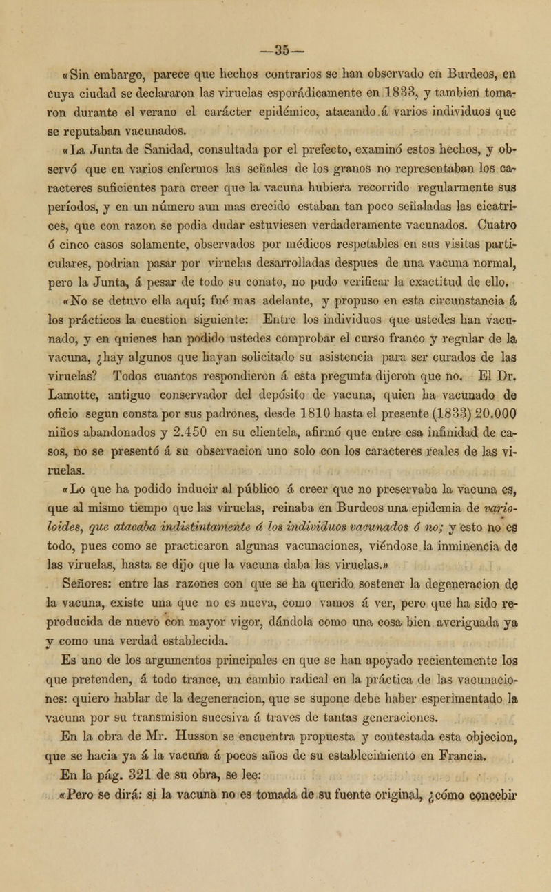 —35— «Sin embargo, parece que hechos contrarios se han observado en Burdeos, en cuya ciudad se declararon las viruelas esporádicamente en 1833, y también toma- ron durante el verano el carácter epidémico, atacando.á varios individuos que se reputaban vacunados. «La Junta de Sanidad, consultada por el prefecto, examinó estos hechos, y ob- servó que en varios enfermos las señales de los granos no representaban los ca- racteres suficientes para creer que la vacuna hubiera recorrido regularmente sus períodos, y en un número aun mas crecido estaban tan poco señaladas las cicatri- ces, que con razón se podia dudar estuviesen verdaderamente vacunados. Cuatro ó cinco casos solamente, observados por médicos respetables en sus visitas parti- culares, podrían pasar por viruelas desarrolladas después de una vacuna normal, pero la Junta, á pesar de todo su conato, no pudo verificar la exactitud de ello. «No se detuvo ella aquí; fué mas adelante, y propuso en esta circunstancia á los prácticos la cuestión siguiente: Entre los individuos que ustedes han vacu- nado, y en quienes han podido ustedes comprobar el curso franco y regular de la vacuna, ¿hay algunos que hayan solicitado su asistencia para ser curados de las viruelas? Todos cuantos respondieron á esta pregunta dijeron que no. El Dr. Lamotte, antiguo conservador del depósito de vacuna, quien ha vacunado de oficio según consta por sus padrones, desde 1810 hasta el presente (1833) 20.000 niños abandonados y 2.450 en su clientela, afirmó que entre esa infinidad de ca- sos, no se presentó á su observación uno solo con los caracteres reales de las vi- ruelas. «Lo que ha podido inducir al público á creer que no preservaba la vacuna es, que al mismo tiempo que las viruelas, reinaba en Burdeos una epidemia de vario- loides, que atacaba indistintamente á los individuos vacunados 6 no; y esto no es todo, pues como se practicaron algunas vacunaciones, viéndose la inminencia de las viruelas, hasta se dijo que la vacuna daba las viruelas.» Señores: entre las razones con que se ha querido sostener la degeneración de la vacuna, existe una que no es nueva, como vamos á ver, pero que ha sido re- producida de nuevo con mayor vigor, dándola como una cosa bien averiguada ya y como una verdad establecida. Es uno de los argumentos principales en que se han apoyado recientemente los que pretenden, á todo trance, un cambio radical en la práctica de las vacunacio- nes: quiero hablar de la degeneración, que se supone debe haber esperimentado la vacuna por su transmisión sucesiva á través de tantas generaciones. En la obra de Mr. Husson se encuentra propuesta y contestada esta objeción, que se hacia ya á la vacuna á pocos años de su establecimiento en Francia. En la pág. 321 de su obra, se lee: «Pero se dirá: si la vacuna no es tomada de su fuente original, ¿cómo concebir