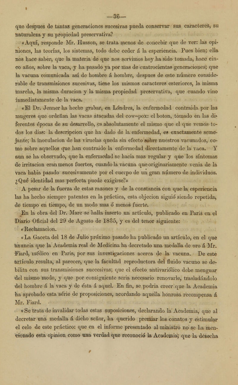 que después de tantas generaciones sucesivas pueda conservar sus caracteres, su naturaleza y su propiedad preservativa? «Aquí, responde Mr. Husson, se trata menos de concebir que de ver: las opi- niones, las teorías, los sistemas, todo debe ceder á la esperiencia. Pues bien; ella nos hace Saber-, qüe la materia de que nos servimos hoy ha sido tomada, hace cin- co años, sobre la vaca> y ha pasado ya por mas de cuatrocientas generaciones; que la vacuna comunicada así de hombre á hombre, después de este número conside- rable de transmisiones sucesivas, tiene los mismos caracteres esteriores, la misma marcha, la misma duración y la misma propiedad preservativa, que cuando vino inmediatamente de la vaca. «El Dr. Jennerha hecho grabar, en Londres, la enfermedad contraida por las mugeres que ordeñan las vacas atacadas del cow-^pox: el botón, tomado en las di* ferentes épocas de su desarrollo, es absolutamente el mismo que el que vemos to- dos los dias: la descripción que ha dado de la enfermedad, es exactamente seme- jante; la inoculación de las viruelas queda sin efecto sobre nuestros vacunados, co- mo sobre aquellos efue han contraido la enfermedad directamente de la vaca. Y aun se ha observado^ que la enfermedad se hacia mas regular y que los síntomas de irritación eran menos fuertes, cuando la vacuna que originariamente venia de la vaca habia pasado sucesivamente por el cuerpo de un gran número de individuos. ¿Qué* identidad mas perfecta puede exigirse?» A pesar de la fuerza de estas razones y de la constancia con que la esperiencia las ha hecho siempre patentes en la práctica, esta objeción siguió siendo repetida) de tiempo en tiempo, de un modo mas ó menos fuerte. En la obra del Dr. Marc se halla inserto un artículo, publicado en Paris en el Diario Oficial del 29 de Agosto de 1835, y es del tenor siguiente: ((Reclamación. «La Gaceta del 18 de Julio próximo pasado ha publicado un artículo, en el que anuncia que la Academia real de Medicina ha decretado una medalla de oro á Mr. Fiard} médico en Paris> por sus investigaciones acerca de la vacuna. De este artículo resulta, al parecer^ que la facultad reproductora del fluido vacuno se de- bilita con sus transmisiones succesivas; que el efecto antivariólico debe menguar del mismo modo, y que por consiguiente seria necesario renovarle, trasladándolo del hombre á la vaca y de ésta á aquel. En fin, se podría creer que la Academia ha aprobado esta serie de proposiciones, acordando aquella honrosa recompensa á Mr. Fiard. ■ * Se trata de invalidar todas estas suposiciones, declarando la Academia, que al decretar una medalla á dicho señor, ha querido premiar los conatos y estimular el celo de este práctico: que en el informe presentado al ministro no se ha men- cionado esta opinión como una verdad que reconoció la Academia; que la desecha