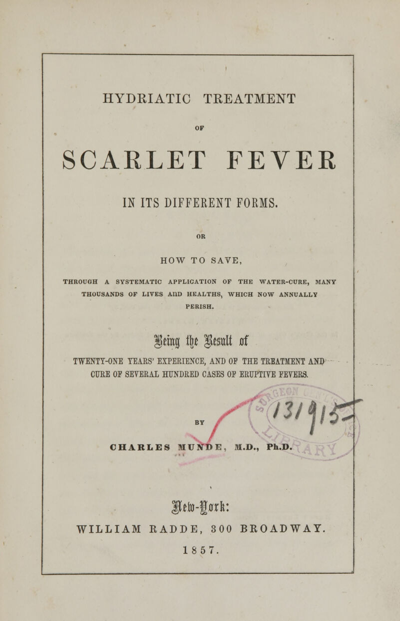 HYDRIATIC TREATMENT OF SCARLET FEVER IN ITS DIFFERENT FORMS. OR HOW TO SAVE, THROUGH A SYSTEMATIC APPLICATION OF THE WATER-CURE, MANY THOUSANDS OF LIVES AI1D HEALTHS, WHICH NOW ANNUALLY PERISH. §wng % SMi 0f TWENTY-ONE TEARS' EXPERIENCE, AND OF THE TREATMENT AND CURE OF SEVERAL HUNDRED CASES OF ERUPTIVE FEVERS. gtto-|rcl: WILLIAM KADDE, 300 BROADWAY. 1857.