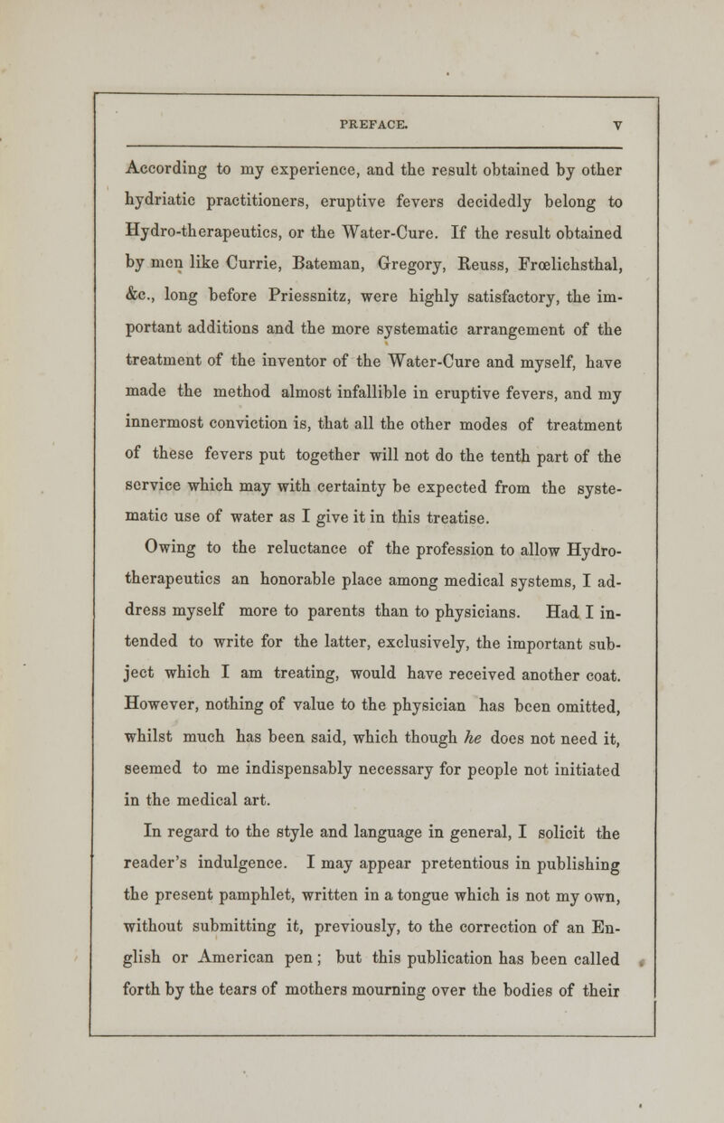 According to my experience, and the result obtained by other hydriatic practitioners, eruptive fevers decidedly belong to Hydro-therapeutics, or the Water-Cure. If the result obtained by men like Currie, Bateman, Gregory, Keuss, Frcelichsthal, &c, long before Priessnitz, were highly satisfactory, the im- portant additions and the more systematic arrangement of the treatment of the inventor of the Water-Cure and myself, have made the method almost infallible in eruptive fevers, and my innermost conviction is, that all the other modes of treatment of these fevers put together will not do the tenth part of the service which may with certainty be expected from the syste- matic use of water as I give it in this treatise. Owing to the reluctance of the profession to allow Hydro- therapeutics an honorable place among medical systems, I ad- dress myself more to parents than to physicians. Had I in- tended to write for the latter, exclusively, the important sub- ject which I am treating, would have received another coat. However, nothing of value to the physician has been omitted, whilst much has been said, which though he does not need it, seemed to me indispensably necessary for people not initiated in the medical art. In regard to the style and language in general, I solicit the reader's indulgence. I may appear pretentious in publishing the present pamphlet, written in a tongue which is not my own, without submitting it, previously, to the correction of an En- glish or American pen; but this publication has been called forth by the tears of mothers mourning over the bodies of their