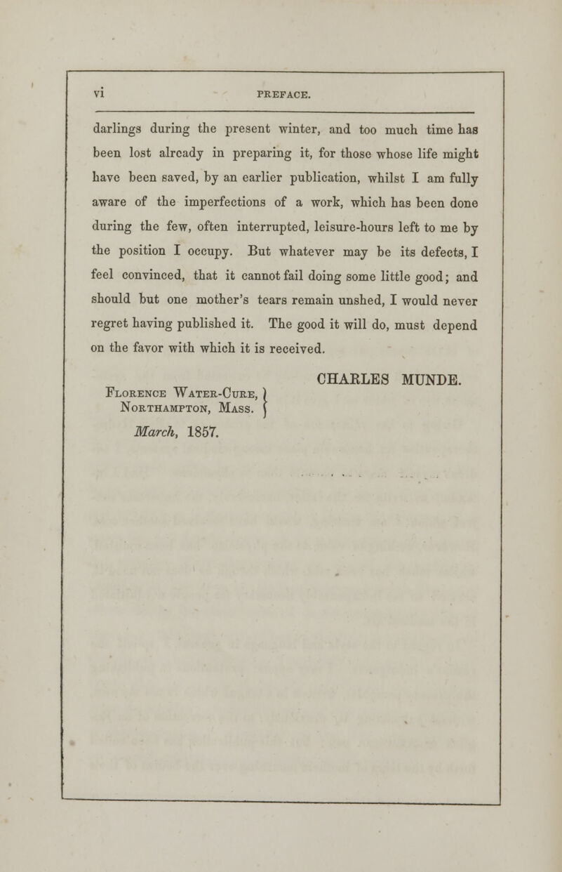 darlings during the present winter, and too much time has been lost already in preparing it, for those whose life might have been saved, by an earlier publication, whilst I am fully aware of the imperfections of a work, which has been done during the few, often interrupted, leisure-hours left to me by the position I occupy. But whatever may be its defects, I feel convinced, that it cannot fail doing some little good; and should but one mother's tears remain unshed, I would never regret having published it. The good it will do, must depend on the favor with which it is received. CHARLES MUNDE. Florence Water-Cure, Northampton, Mass. March, 1857.