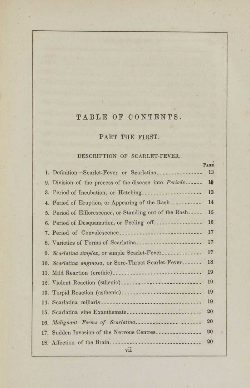 TABLE OF CONTENTS. PART THE FIRST. DESCRIPTION OF SCARLET-FEVER. Page 1. Definition—Scarlet-Fever or Scarlatina 13 2. Division of the process of the disease into Periods—... lfl 3. Period of Incubation, or Hatching 13 4. Period of Eruption, or Appearing of the Rash 14 5. Period of Efflorescence, or Standing out of the Rash 15 6. Period of Desquamation, or Peeling off 16 7. Period of Convalescence 17 8. Varieties of Forms of Scarlatina 17 9. Scarlatina simplex, or simple Scarlet-Fever 17 10. Scarlatina anginosa, or Sore-Throat Scarlet-Fever 18 11. Mild Reaction (erethic) 19 12. Violent Reaction (sthenic) - --- 19 13. Torpid Reaction (asthenic) 19 14. Scarlatina miliaris 19 15. Scarlatina sine Exanthemate 20 16. Malignant Forms of Scarlatina 20 17. Sudden Invasion of the Nervous Centres 20 IS. Affection of the Brain 20