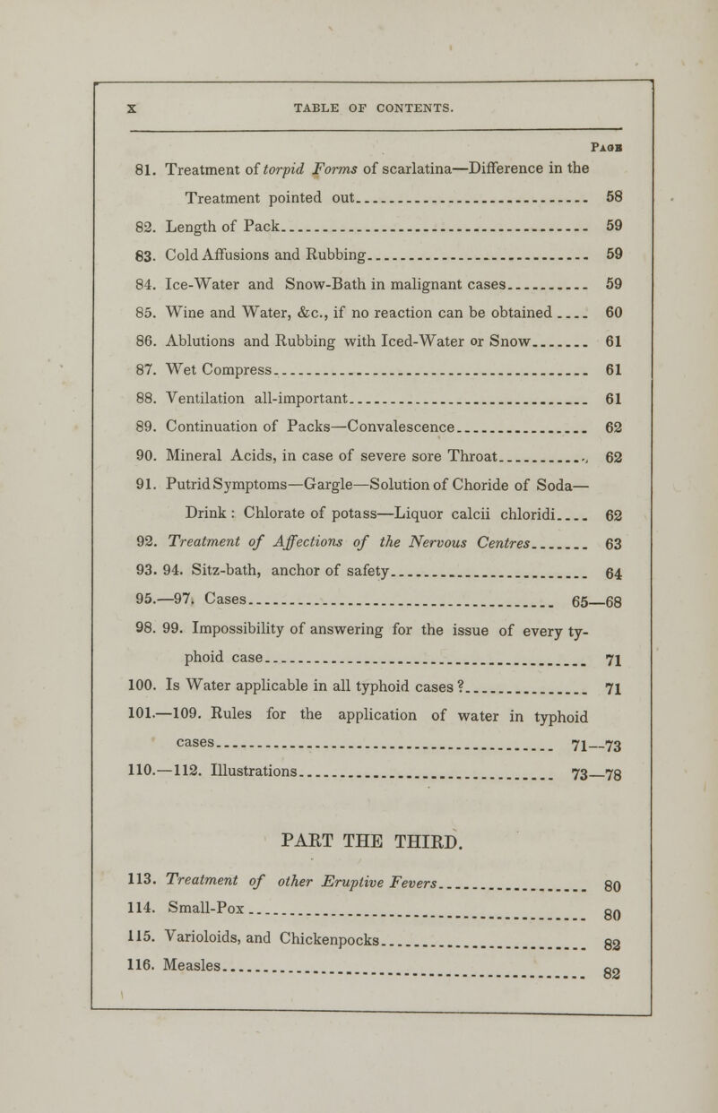 PaoB 81. Treatment of torpid Forms of scarlatina—Difference in the Treatment pointed out 58 82. Length of Pack 59 83. Cold Affusions and Rubbing 59 84. Ice-Water and Snow-Bath in malignant cases 59 85. Wine and Water, &c, if no reaction can be obtained 60 86. Ablutions and Rubbing with Iced-Water or Snow 61 87. Wet Compress 61 88. Ventilation all-important 61 89. Continuation of Packs—Convalescence 62 90. Mineral Acids, in case of severe sore Throat , 62 91. Putrid Symptoms—Gargle—Solution of Choride of Soda— Drink: Chlorate of potass—Liquor calcii chloridi 62 92. Treatment of Affections of the Nervous Centres 63 93. 94. Sitz-bath, anchor of safety 64 95.—97. Cases 65 68 98. 99. Impossibility of answering for the issue of every ty- phoid case _ 7i 100. Is Water applicable in all typhoid cases ? 71 101.—109. Rules for the application of water in typhoid cases 71 73 110.—112. Illustrations 73 73 PART THE THIRD. 113. Treatment of other Eruptive Fevers 80 114. Small-Pox 80 115. Varioloids, and Chickenpocks 82 116. Measles g2
