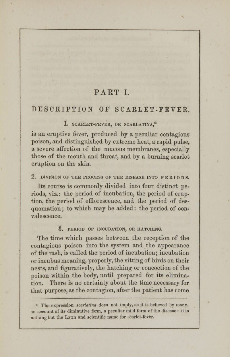 DESCRIPTION OF SCARLET-FEVER. I. SCARLET-FEVER, OR SCARLATINA,* is an eruptive fever, produced by a peculiar contagious poison, and distinguished by extreme heat, a rapid pulse, a severe affection of the mucous membranes, especially those of the mouth and throat, and by a burning scarlet eruption on the skin. 2. DIVISION OF THE PROCESS OF THE DISEASE INTO PERIODS. Its course is commonly divided into four distinct pe- riods, viz.: the period of incubation, the period of erup- tion, the period of efflorescence, and the period of des- quamation ; to which may be added: the period of con- valescence. 3. PERIOD OF INCUBATION, OR HATCHING. The time which passes between the reception of the contagious poison into the system and the appearance of the rash, is called the period of incubation; incubation or incubus meaning, properly, the sitting of birds on their nests, and figuratively, the hatching or concoction of the poison within the body, until prepared for its elimina- tion. There is no certainty about the time necessary for that purpose, as the contagion, after the patient has come * The expression scarlatina does not imply, as it is believed by many, on account of its diminutive form, a peculiar mild form of the disease: it is nothing but the Latin and scientific name for scarlet-fever.