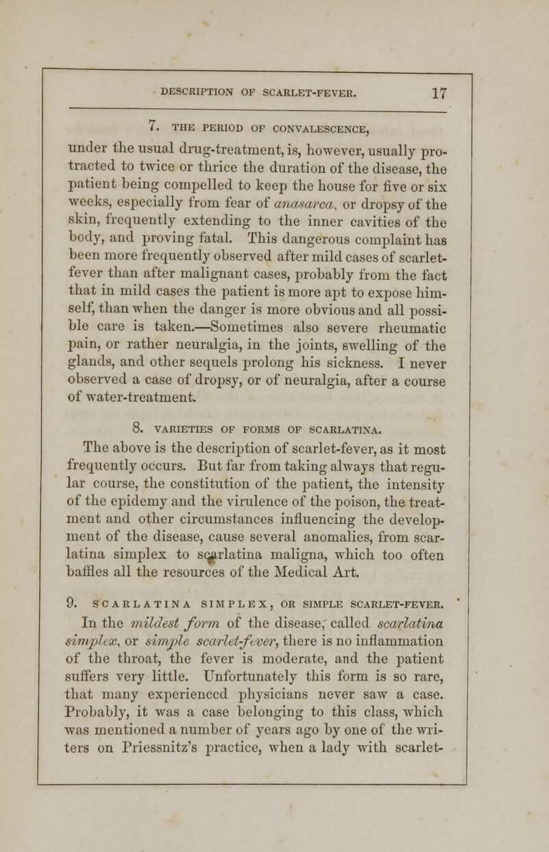 7. THE PERIOD OF CONVALESCENCE, under the usual drug-treatment, is, however, usually pro- tracted to twice or thrice the duration of the disease, the patient being compelled to keep the house for five or six weeks, especially from fear of anasarca, or dropsy of the skin, frequently extending to the inner cavities of the body, and proving fatal. This dangerous complaint has been more frequently observed after mild cases of scarlet- fever than after malignant cases, probably from the fact that in mild cases the patient is more apt to expose him- self, than when the danger is more obvious and all possi- ble care is taken.—Sometimes also severe rheumatic pain, or rather neuralgia, in the joints, swelling of the glands, and other sequels prolong his sickness. I never observed a case of dropsy, or of neuralgia, after a course of water-treatment. 8. VARIETIES OF FORMS OF SCARLATINA. The above is the description of scarlet-fever, as it most frequently occurs. But far from taking always that regu- lar course, the constitution of the patient, the intensity of the epidemy and the virulence of the poison, the treat- ment and other circumstances influencing the develop- ment of the disease, cause several anomalies, from scar- latina simplex to scarlatina maligna, which too often baffles all the resources of the Medical Art. 9. SCARLATINA SIMPLEX, OR SIMPLE SCARLET-FEVER. In the mildest form of the disease, called scarlatina simplex, or simple scarlet-fever, there is no inflammation of the throat, the fever is moderate, and the patient suffers very little. Unfortunately this form is so rare, that many experienced physicians never saw a case. Probably, it was a case belonging to this class, which was mentioned a number of years ago by one of the wri- ters on Priessnitz's practice, when a lady with scarlet-