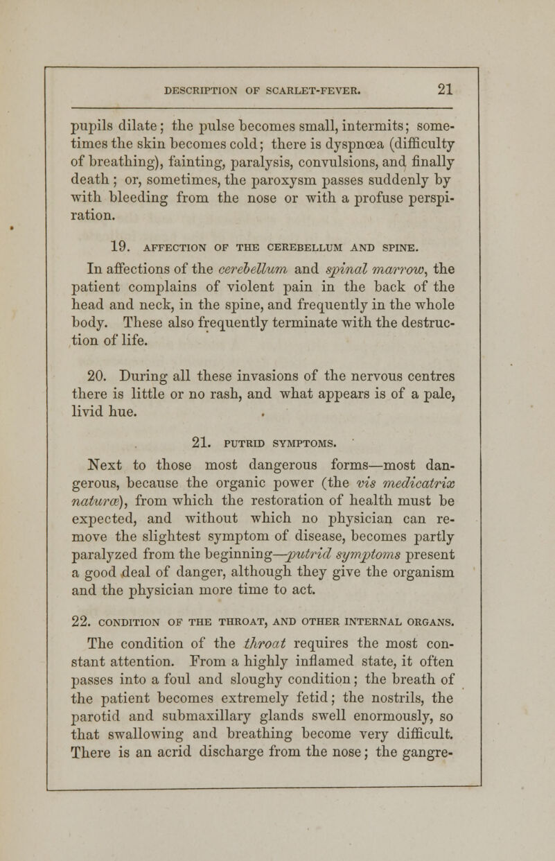 pupils dilate; the pulse becomes small, intermits; some- times the skin becomes cold; there is dyspnoea (difficulty of breathing), fainting, paralysis, convulsions, and finally death ; or, sometimes, the paroxysm passes suddenly by with bleeding from the nose or with a profuse perspi- ration. 19. AFFECTION OF THE CEREBELLUM AND SPINE. In affections of the cerebellum and spinal marrow, the patient complains of violent pain in the back of the head and neck, in the spine, and frequently in the whole body. These also frequently terminate with the destruc- tion of life. 20. During all these invasions of the nervous centres there is little or no rash, and what appears is of a pale, livid hue. 21. PUTRID SYMPTOMS. Next to those most dangerous forms—most dan- gerous, because the organic power (the vis medicatrix natura?), from which the restoration of health must be expected, and without which no physician can re- move the slightest symptom of disease, becomes partly paralyzed from the beginning—putrid symptoms present a good deal of danger, although they give the organism and the physician more time to act. 22. CONDITION OF THE THROAT, AND OTHER INTERNAL ORGANS. The condition of the throat requires the most con- stant attention. From a highly inflamed state, it often passes into a foul and sloughy condition; the breath of the patient becomes extremely fetid; the nostrils, the parotid and submaxillary glands swell enormously, so that swallowing and breathing become very difficult. There is an acrid discharge from the nose; the gangre-