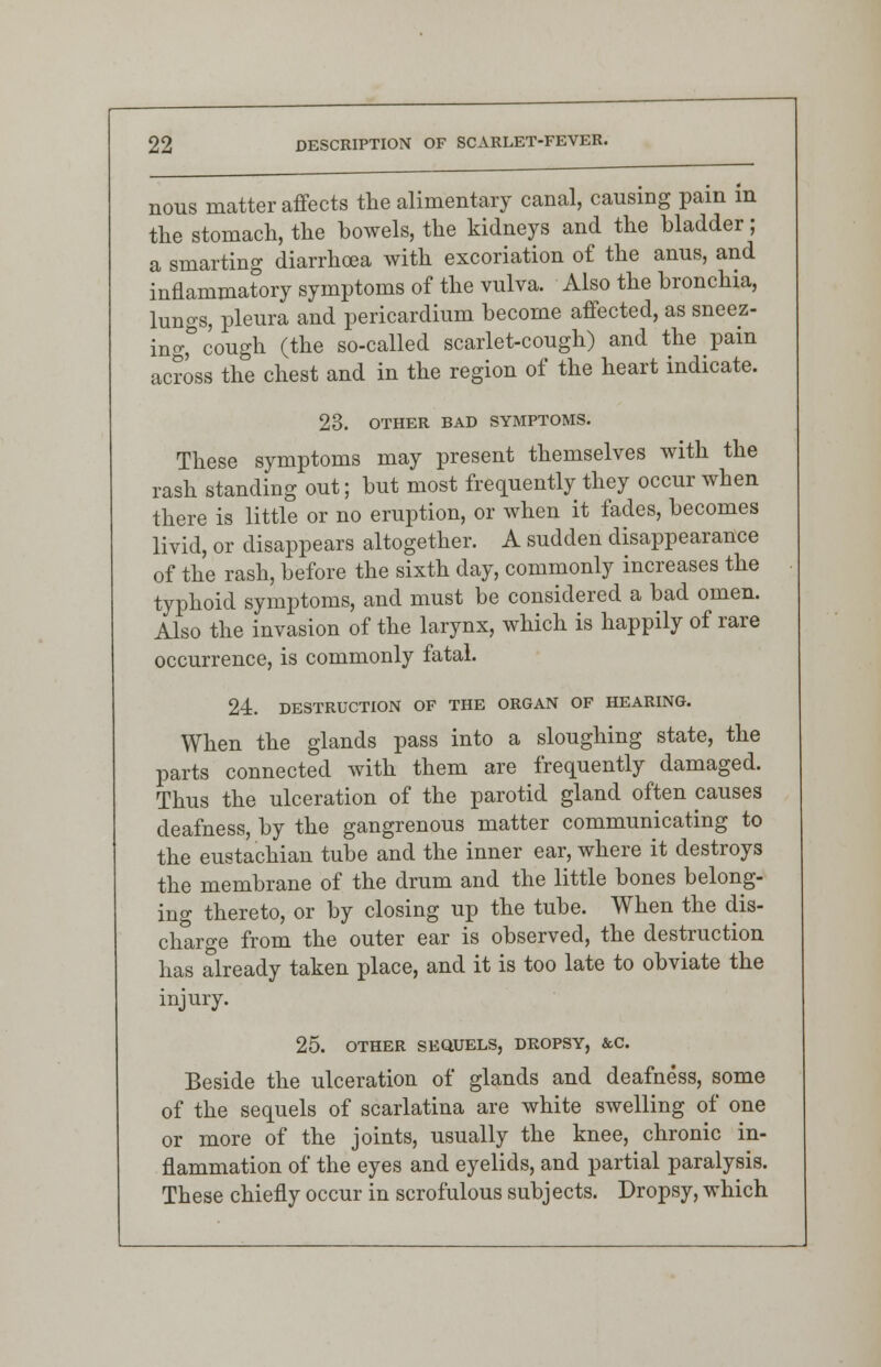 nous matter affects the alimentary canal, causing pain in the stomach, the bowels, the kidneys and the bladder; a smarting diarrhoea with excoriation o£ the anus, and inflammatory symptoms of the vulva. Also the bronchia, lungs, pleura and pericardium become affected, as sneez- ing, cough (the so-called scarlet-cough) and the pain across the chest and in the region of the heart indicate. 23. OTHER BAD SYMPTOMS. These symptoms may present themselves with the rash standing out; but most frequently they occur when there is little or no eruption, or when it fades, becomes livid, or disappears altogether. A sudden disappearance of the rash, before the sixth day, commonly increases the typhoid symptoms, and must be considered a bad omen. Also the invasion of the larynx, which is happily of rare occurrence, is commonly fatal. 24. DESTRUCTION OF THE ORGAN OF HEARING. When the glands pass into a sloughing state, the parts connected with them are frequently damaged. Thus the ulceration of the parotid gland often causes deafness, by the gangrenous matter communicating to the eustachian tube and the inner ear, where it destroys the membrane of the drum and the little bones belong- ing thereto, or by closing up the tube. When the dis- charge from the outer ear is observed, the destruction has already taken place, and it is too late to obviate the injury. 25. OTHER SEQUELS, DROPSY, &C Beside the ulceration of glands and deafness, some of the sequels of scarlatina are white swelling of one or more of the joints, usually the knee, chronic in- flammation of the eyes and eyelids, and partial paralysis. These chiefly occur in scrofulous subjects. Dropsy, which