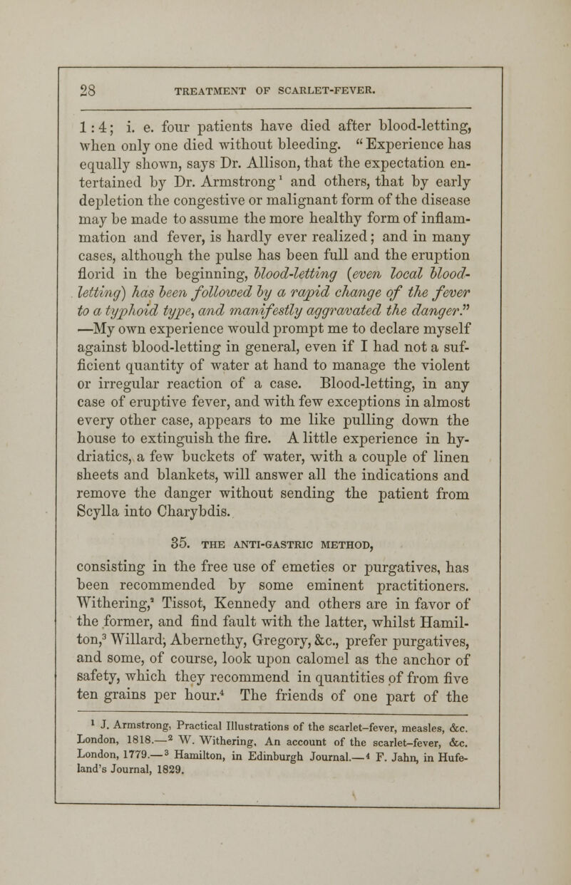 1:4; i. e. four patients have died after blood-letting, when only one died without bleeding.  Experience has equally shown, says Dr. Allison, that the expectation en- tertained by Dr. Armstrong' and others, that by early depletion the congestive or malignant form of the disease may be made to assume the more healthy form of inflam- mation and fever, is hardly ever realized; and in many cases, although the pulse has been full and the eruption florid in the beginning, Mood-letting {even local blood- letting) has been followed by a rapid change of the fever to a typhoid type, and manifestly aggravated the danger. —My own experience would prompt me to declare myself against blood-letting in general, even if I had not a suf- ficient quantity of water at hand to manage the violent or irregular reaction of a case. Blood-letting, in any case of eruptive fever, and with few exceptions in almost every other case, appears to me like pulling down the house to extinguish the fire. A little experience in hy- driatics, a few buckets of water, with a couple of linen sheets and blankets, will answer all the indications and remove the danger without sending the patient from Scylla into Charybdis. 35. THE ANTI-GASTRIC METHOD, consisting in the free use of emeties or purgatives, has been recommended by some eminent practitioners. Withering,11 Tissot, Kennedy and others are in favor of the former, and find fault with the latter, whilst Hamil- ton,3 Willardj Abernethy, Gregory, &c, prefer purgatives, and some, of course, look upon calomel as the anchor of safety, which they recommend in quantities of from five ten grains per hour.4 The friends of one part of the 1 J. Armstrong, Practical Illustrations of the scarlet-fever, measles, &c. London, 1818.—2 W. Withering. An account of the scarlet-fever, &c. London, 1779.—3 Hamilton, in Edinburgh Journal—« F. Jahn, in Hufe- land's Journal, 1829.