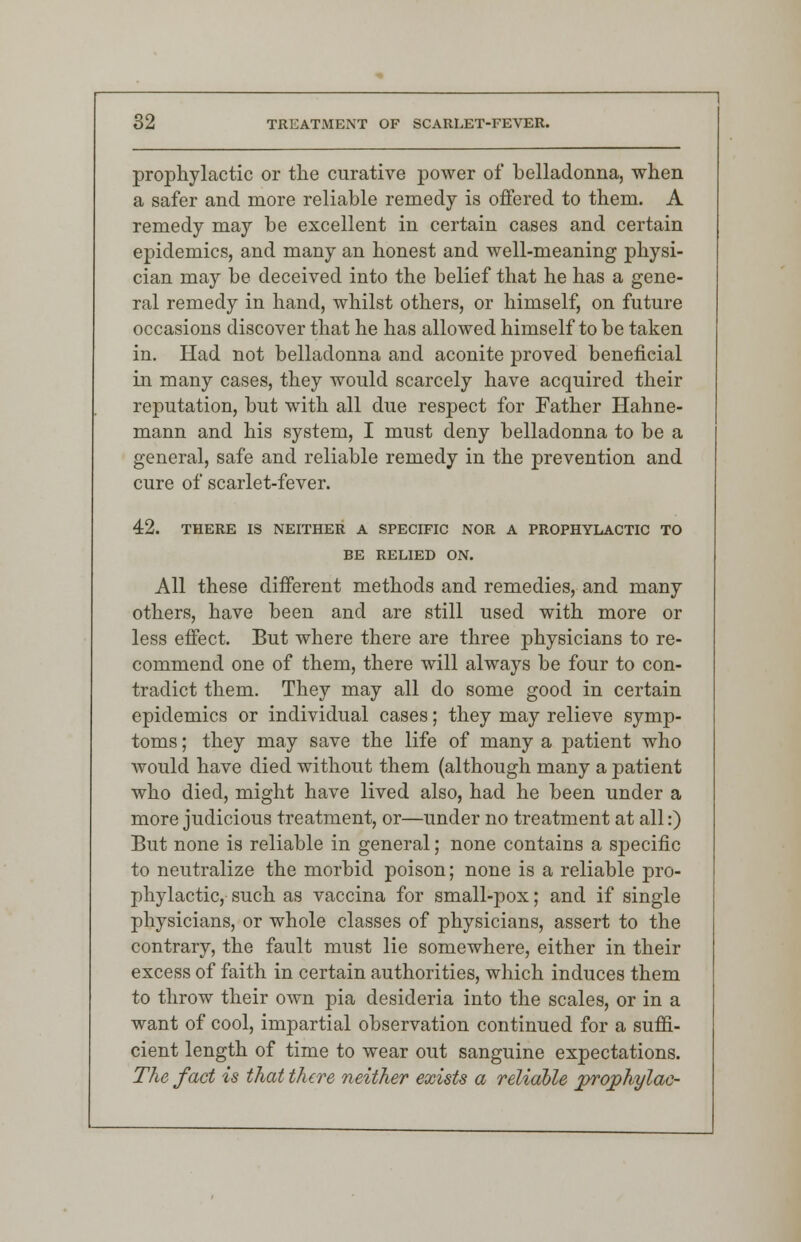 prophylactic or the curative power of belladonna, when a safer and more reliable remedy is offered to them. A remedy may be excellent in certain cases and certain epidemics, and many an honest and well-meaning physi- cian may be deceived into the belief that he has a gene- ral remedy in hand, whilst others, or himself, on future occasions discover that he has allowed himself to be taken in. Had not belladonna and aconite proved beneficial in many cases, they would scarcely have acquired their reputation, but with all due respect for Father Hahne- mann and his system, I must deny belladonna to be a general, safe and reliable remedy in the prevention and cure of scarlet-fever. 42. THERE IS NEITHER A SPECIFIC NOR A PROPHYLACTIC TO BE RELIED ON. All these different methods and remedies, and many others, have been and are still used with more or less effect. But where there are three physicians to re- commend one of them, there will always be four to con- tradict them. They may all do some good in certain epidemics or individual cases; they may relieve symp- toms ; they may save the life of many a patient who would have died without them (although many a patient who died, might have lived also, had he been under a more judicious treatment, or—under no treatment at all:) But none is reliable in general; none contains a specific to neutralize the morbid poison; none is a reliable pro- phylactic, such as vaccina for small-pox; and if single physicians, or whole classes of physicians, assert to the contrary, the fault must lie somewhere, either in their excess of faith in certain authorities, which induces them to throw their own pia desideria into the scales, or in a want of cool, impartial observation continued for a suffi- cient length of time to wear out sanguine expectations. The fact is that there neither exists a reliable jprojphylac-