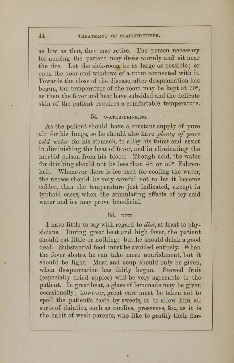 as low as that, they may retire. The person necessary for nursing the patient may dress warmly and sit near the fire. Let the sick-room be as large as possible; or open the door and windows of a room connected with it. Towards the close of the disease, after desquamation has begun, the temperature of the room may be kept at 70°, as then the fever and heat have subsided and the delicate skin of the patient requires a comfortable temperature. 54. WATER-DRINKING. As the patient should have a constant supply of pure •air for his lungs, so he should also have plenty of pure cold water for his stomach, to allay his thirst and assist in diminishing the heat of fever, and in eliminating the morbid poison from his blood. Though cold, the water for drinking should not be less than 48 or 50° Fahren- heit. Whenever there is ice used for cooling the water, the nurses should be very careful not to let it become colder, than the temperature just indicated, except in typhoid cases, when the stimulating effects of icy cold water and ice may prove beneficial. 55. DIET I have little to say with regard to diet, at least to phy- sicians. During great heat and high fever, the patient should eat little or nothing; but he should drink a good deal. Substantial food must be avoided entirely. When the fever abates, he can take more nourishment, but it should be light. Meat and soup should only be given, when desquamation has fairly begun. Stewed fruit (especially dried apples) will be very agreeable to the patient. In great heat, a glass of lemonade may be given occasionally; however, great care must be taken not to spoil the patient's taste by sweets, or to allow him all sorts of dainties, such as candies, preserves, &c, as it is the habit of weak parents, who like to gratify their dar-