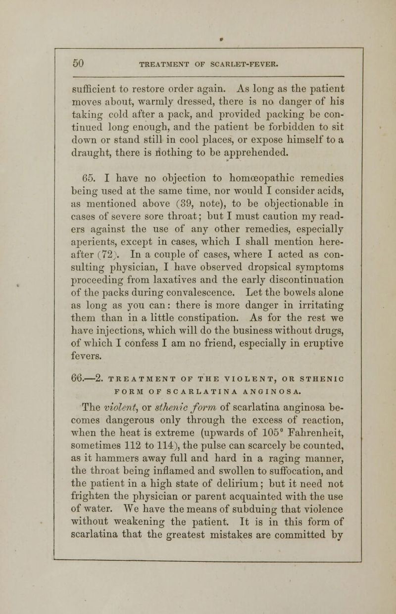 sufficient to restore order again. As long as the patient moves about, warmly dressed, there is no danger of his taking cold after a pack, and provided packing be con- tinued long enough, and the patient be forbidden to sit down or stand still in cool places, or expose himself to a draught, there is nothing to be apprehended. 65. I have no objection to homoeopathic remedies being used at the same time, nor would I consider acids, as mentioned above (39, note), to be objectionable in cases of severe sore throat; but I must caution my read- ers against the use of any other remedies, especially aperients, except in cases, which I shall mention here- after (72;. In a couple of cases, where I acted as con- sulting physician, I have observed dropsical symptoms proceeding from laxatives and the early discontinuation of the packs during convalescence. Let the bowels alone as long as you can: there is more danger in irritating them than in a little constipation. As for the rest we have injections, which will do the business without drugs, of which I confess I am no friend, especially in eruptive fevers. 66. 2. TREATMENT OF THE VIOLENT, OR STHENIC FORM OF SCARLATINA ANGINOSA. The violent, or sthenic form of scarlatina anginosa be- comes dangerous only through the excess of reaction, when the heat is extreme (upwards of 105° Fahrenheit, sometimes 112 to 114), the pulse can scarcely be counted, as it hammers away full and hard in a raging manner, the throat being inflamed and swollen to suffocation, and the patient in a high state of delirium; but it need not frighten the physician or parent acquainted with the use of water. We have the means of subduing that violence without weakening the patient. It is in this form of scarlatina that the greatest mistakes are committed by