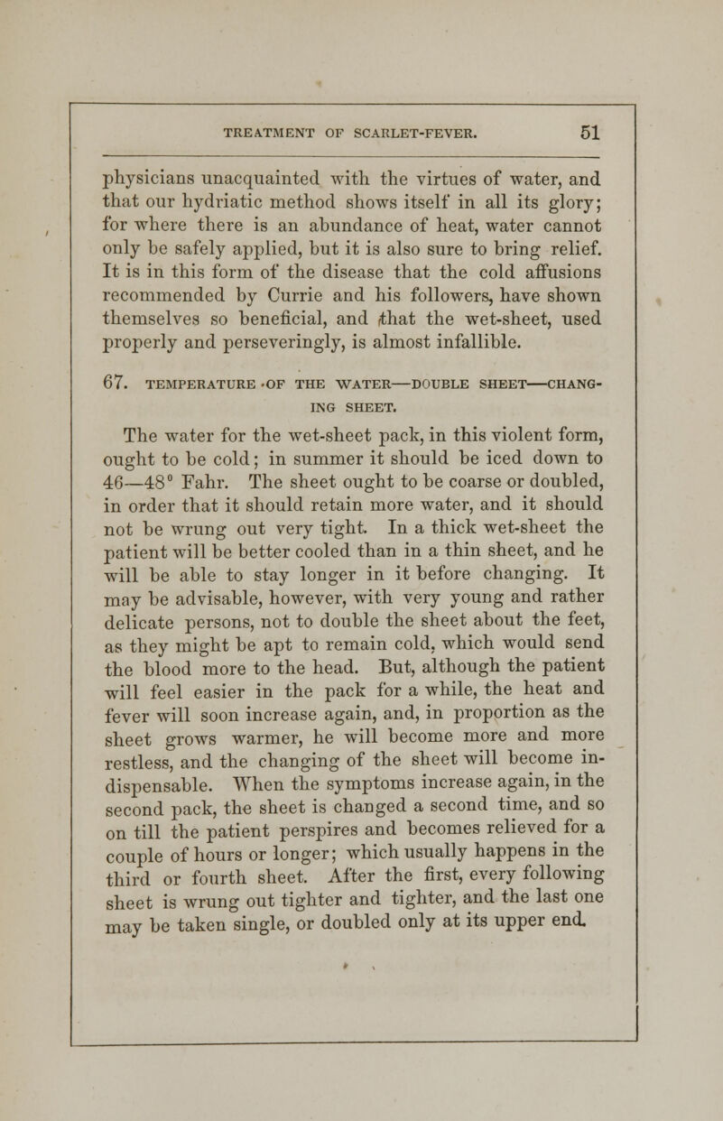 physicians unacquainted with the virtues of water, and that our hydriatic method shows itself in all its glory; for where there is an abundance of heat, water cannot only be safely applied, but it is also sure to bring relief. It is in this form of the disease that the cold affusions recommended by Currie and his followers, have shown themselves so beneficial, and fthat the wet-sheet, used properly and perseveringly, is almost infallible. 67. TEMPERATURE -OF THE WATER DOUBLE SHEET CHANG- ING SHEET. The water for the wet-sheet pack, in this violent form, ought to be cold; in summer it should be iced down to 46—48° Fahr. The sheet ought to be coarse or doubled, in order that it should retain more water, and it should not be wrung out very tight. In a thick wet-sheet the patient will be better cooled than in a thin sheet, and he will be able to stay longer in it before changing. It may be advisable, however, with very young and rather delicate persons, not to double the sheet about the feet, as they might be apt to remain cold, which would send the blood more to the head. But, although the patient will feel easier in the pack for a while, the heat and fever will soon increase again, and, in proportion as the sheet grows warmer, he will become more and more restless, and the changing of the sheet will become in- dispensable. When the symptoms increase again, in the second pack, the sheet is changed a second time, and so on till the patient perspires and becomes relieved for a couple of hours or longer; which usually happens in the third or fourth sheet. After the first, every following sheet is wrung out tighter and tighter, and the last one may be taken single, or doubled only at its upper end.