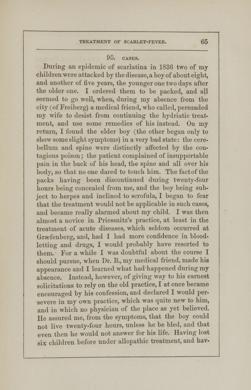 95. CASES. During an epidemic of scarlatina in 1836 two of my children were attacked by the disease, a boy of about eight, and another of five years, the younger one two days after the older one. I ordered them to be packed, and all seemed to go well, when, during my absence from the city (of Freiberg) a medical friend, who called, persuaded my wife to desist from continuing the hydriatic treat- ment, and use some remedies of his instead. On my return, I found the elder boy (the other began only to show some slight symptoms) in a very bad state: the cere- bellum and spine were distinctly affected by the con- tagious poison; the patient complained of insupportable pain in the back of his head, the spine and all over his body, so that no one dared to touch him. The fact of the packs having been discontinued during twenty-four hours being concealed from me, and the boy being sub- ject to herpes and inclined to scrofula, I began to fear that the treatment would not be applicable in such cases, and became really alarmed about my child. I was then almost a novice in Priessnitz's practice, at least in the treatment of acute diseases, which seldom occurred at Grsefenberg, and, had I had more confidence in blood- letting and drugs, I would probably have resorted to them. For a while I was doubtful about the course I should pursue, when Dr. B., my medical friend, made his appearance and I learned what hadhappened during my absence. Instead, however, of giving way to his earnest solicitations to rely on the old practice, I at once became encouraged by his confession, and declared I would per- severe in my own practice, which was quite new to him, and in which no physician of the place as yet believed. He assured me, from the symptoms, that the boy could not live twenty-four hours, unless he be bled, and that even then he would not answer for his life. Having lost six children before under allopathic treatment, and hav-
