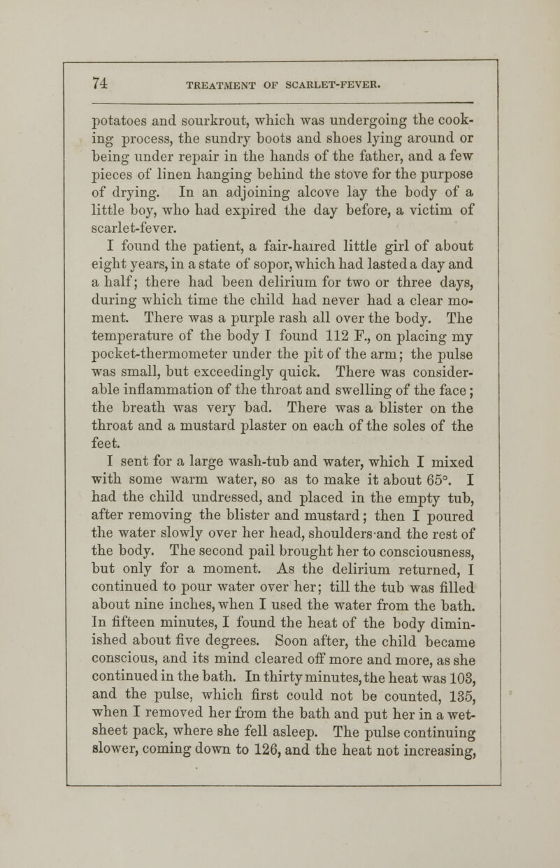 potatoes and sourkrout, which was undergoing the cook- ing process, the sundry boots and shoes lying around or being under repair in the hands of the father, and a few pieces of linen hanging behind the stove for the purpose of drying. In an adjoining alcove lay the body of a little boy, who had expired the day before, a victim of scarlet-fever. I found the patient, a fair-haired little girl of about eight years, in a state of sopor, which had lasted a day and a half; there had been delirium for two or three days, during which time the child had never had a clear mo- ment. There was a purple rash all over the body. The temperature of the body I found 112 F., on placing my pocket-thermometer under the pit of the arm; the pulse was small, but exceedingly quick. There was consider- able inflammation of the throat and swelling of the face; the breath was very bad. There was a blister on the throat and a mustard plaster on each of the soles of the feet. I sent for a large wash-tub and water, which I mixed with some warm water, so as to make it about 65°. I had the child undressed, and placed in the empty tub, after removing the blister and mustard; then I poured the water slowly over her head, shouldersand the rest of the body. The second pail brought her to consciousness, but only for a moment. As the delirium returned, I continued to pour water over her; till the tub was filled about nine inches, when I used the water from the bath. In fifteen minutes, I found the heat of the body dimin- ished about five degrees. Soon after, the child became conscious, and its mind cleared off more and more, as she continued in the bath. In thirty minutes, the heat was 103, and the pulse, which first could not be counted, 135, when I removed her from the bath and put her in a wet- sheet pack, where she fell asleep. The pulse continuing slower, coming down to 126, and the heat not increasing,