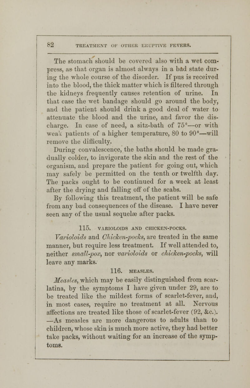 The stomach should be covered also with a wet com- press, as that organ is almost always in a bad state dur- ing the whole course of the disorder. If pus is received into the blood, the thick matter which is filtered through the kidneys frequently causes retention of urine. In that case the wet bandage should go around the body, and the patient should drink a good deal of water to attenuate the blood and the urine, and favor the dis- charge. In case of need, a sitz-bath of 75°—or with weak patients of a higher temperature, 80 to 90°—will remove the difficulty. During convalescence, the baths should be made gra- dually colder, to invigorate the skin and the rest of the organism, and prepare the patient for going out, which may safely be permitted on the tenth or twelfth day. The packs ought to be continued for a week at least after the drying and falling off of the scabs. By following this treatment, the patient will be safe from any bad consequences of the disease. I have never seen any of the usual sequela? after packs. 115. VARIOLOIDS AND CHICKEN-POCKS. Varioloids and Chicken-pocks, are treated in the same manner, but require less treatment. If well attended to, neither small-pox, nor varioloids or chicken-pocks, will leave any marks. 116. MEASLES. Measles, which may be easily distinguished from scar- latina, by the symptoms I have given under 29, are to be treated like the mildest forms of scarlet-fever, and, in most cases, require no treatment at all. Nervous affections are treated like those of scarlet-fever (92, &c). —As measles are more dangerous to adults than to children, whose skin is much more active, they had better take packs, without waiting for an increase of the symp- toms.