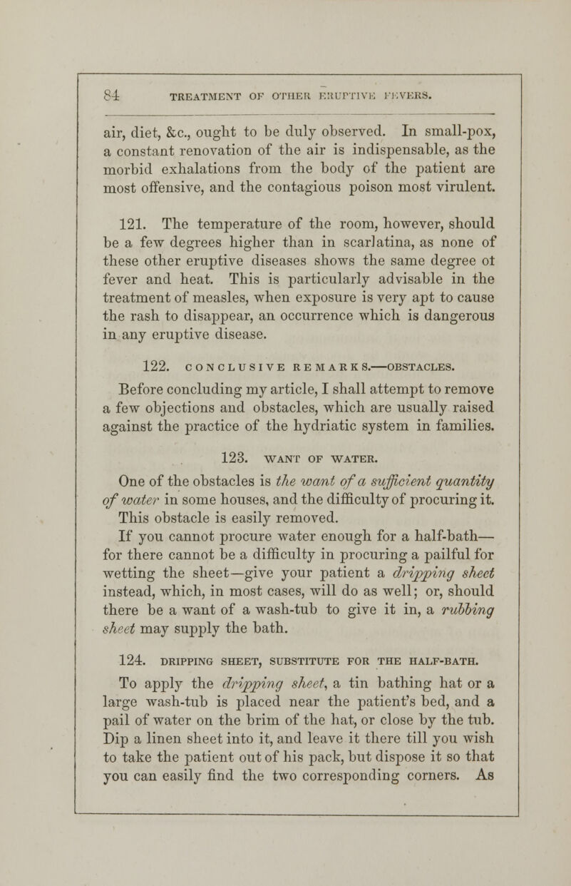 air, diet, &c, ought to be duly observed. In small-pox, a constant renovation of the air is indispensable, as the morbid exhalations from the body of the patient are most offensive, and the contagious poison most virulent. 121. The temperature of the room, however, should be a few degrees higher than in scarlatina, as none of these other eruptive diseases shows the same degree ot fever and heat. This is particularly advisable in the treatment of measles, when exposure is very apt to cause the rash to disappear, an occurrence which is dangerous in any eruptive disease. 122. CONCLUSIVE REMARKS. OBSTACLES. Before concluding my article, I shall attempt to remove a few objections and obstacles, which are usually raised against the practice of the hydriatic system in families. 123. WANT OF WATER. One of the obstacles is the want of a sufficient quantity of water in some houses, and the difficulty of procuring it. This obstacle is easily removed. If you cannot procure water enough for a half-bath— for there cannot be a difficulty in procuring a pailful for wetting the sheet—give your patient a dripping sheet instead, which, in most cases, will do as well; or, should there be a want of a wash-tub to give it in, a rubbing sheet may supply the bath. 124. DRIPPING SHEET, SUBSTITUTE FOR THE HALF-BATH. To apply the dripping sheet, a tin bathing hat or a large wash-tub is placed near the patient's bed, and a pail of water on the brim of the hat, or close by the tub. Dip a linen sheet into it, and leave it there till you wish to take the patient out of his pack, but dispose it so that you can easily find the two corresponding corners. As