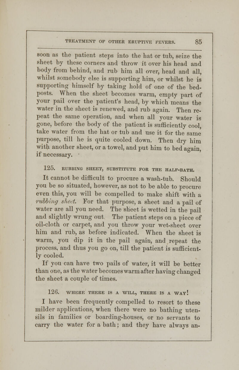 soon as the patient steps into the hat or tub, seize the sheet by these corners and throw it over his head and body from behind, and rub him all over, head and all, whilst somebody else is supporting him, or whilst he is supporting himself by taking hold of one of the bed- posts. When the sheet becomes warm, empty part of your pail over the patient's head, by which means the water in the sheet is renewed, and rub again. Then re- peat the same operation, and when all your water is gone, before the body of the patient is sufficiently cool, take water from the hat or tub and use it for the same purpose, till he is quite cooled down. Then dry him with another sheet, or a towel, and put him to bed again, if necessary. ■ 125. RUBBING SHEET, SUBSTITUTE FOR THE HALF-BATH. It cannot be difficult to procure a wash-tub. Should you be so situated, however, as not to be able to procure even this, you will be compelled to make shift with a rubbing sheet. For that purpose, a sheet and a pail of water are all you need. The sheet is wetted in the pail and slightly wrung out. The patient steps on a piece of oil-cloth or carpet, and you throw your wet-sheet over him and rub, as before indicated. When the sheet is warm, you dip it in the pail again, and repeat the process, and thus you go on, till the patient is sufficient- ly cooled. If you can have two pails of water, it will be better than one, as the water becomes warm after having changed the sheet a couple of times. 126. WHERE THERE IS A WILL, THERE IS A WAY! I have been frequently compelled to resort to these milder applications, when there were no bathing uten- sils in families or boarding-houses, or no servants to carry the water for a bath; and they have always an-