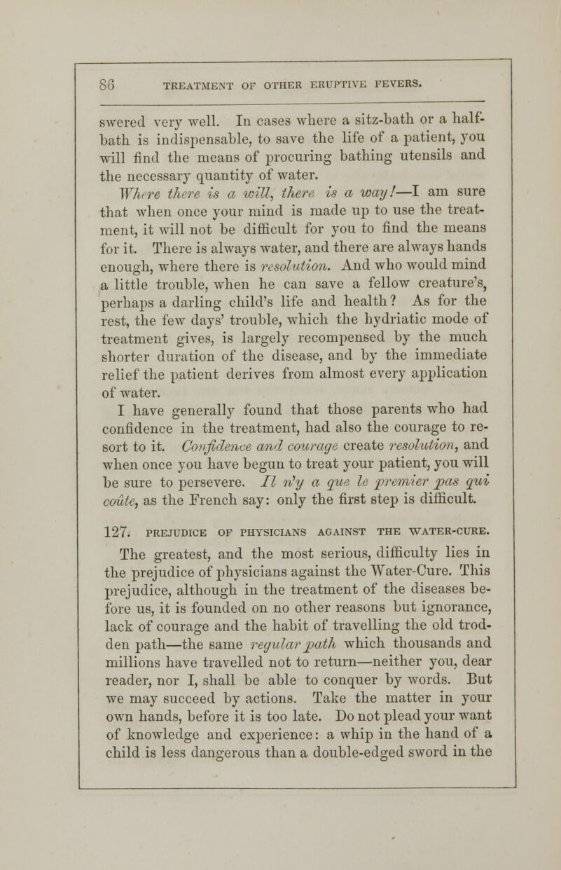 swered very well. In cases where a sitz-batli or a half- bath is indispensable, to save the life of a patient, you will find the means of procuring bathing utensils and the necessary quantity of water. Where there is a will, there is a way!—I am sure that when once your mind is made up to use the treat- ment, it will not be difficult for you to find the means for it. There is always water, and there are always hands enough, where there is resolution. And who would mind a little trouble, when he can save a fellow creature's, perhaps a darling child's life and health ? As for the rest, the few days' trouble, which the hydriatic mode of treatment gives, is largely recompensed by the much shorter duration of the disease, and by the immediate relief the patient derives from almost every application of water. I have generally found that those parents who had confidence in the treatment, had also the courage to re- sort to it. Confidence and courage create resolution, and when once you have begun to treat your patient, you will be sure to persevere. II n'y a que le premier pas qui coute, as the French say: only the first step is difficult. 127. PREJUDICE OF PHYSICIANS AGAINST THE WATER-CURE. The greatest, and the most serious, difficulty lies in the prejudice of physicians against the Water-Cure. This prejudice, although in the treatment of the diseases be- fore us, it is founded on no other reasons but ignorance, lack of courage and the habit of travelling the old trod- den path—the same regular path which thousands and millions have travelled not to return—neither you, dear reader, nor I, shall be able to conquer by words. But we may succeed by actions. Take the matter in your own hands, before it is too late. Do not plead your want of knowledge and experience: a whip in the hand of a child is less dangerous than a double-edged sword in the