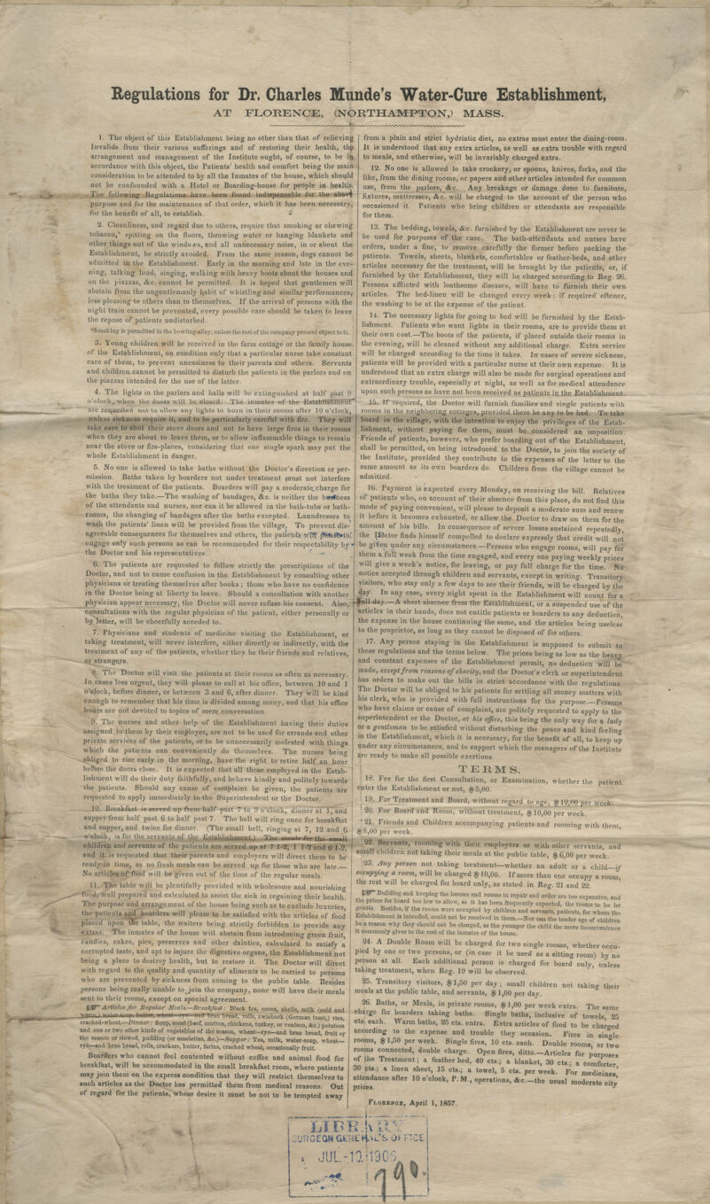 Regulations for Dr. Charles Munde's Water-Cure Establishment, AT FLORENCE, (NORTHAMPTON,) MASS. 1. The object of this Establishment being no other than that of relieving Invalids from their various sufferings and of restoring their health, thfc arrangement and management of the Institute ought, of course, to be ifc accordance with this object, the Patients' health and comfort being the main consideration to be attended to by all the Inmates of the house, which should not be confounded with a Hotel or Boarding-house for people in health. Tiie following Regulations have been found indispensable for the abovi purpose and for the maintenance of that order, which it has been necessary, for the benefit of all, to establish. 2. Cleanliness, and regard due to others, require that smoking or chewing tobacco, spitting on the floors, throwing water or hanging blankets and other things out of the windo<vs, and all unnecessary noise, in or about the Establishment, be strictly avoided. From the same reason, dogs cannot be admitted in the Establishment. Early in the morning and late in the eve- ning, talking loud, singing, walking with heavy boots about the houses and on the piazzas, &c. cannot be permitted. It is hoped that gentlemen will abstain from the ungentlemanly habit of whistling and similar performances,- less pleasing to others than to themselves. If the arrival of persons with the night train cannot be prevented, every possible rare should be taken to leave the repose of patients undisturbed. Smoking is permitted in the bowling-alley, unless the rest of the company present object to it. 3. Young children will be received in the farm cottage or the family house of the Establishment, on condition only that a particular nurse take constant care of them, to prevent uneasiness to their parents and others. Servants and children cannot be permitted to disturb the patients in the parlors and on the piazzas intended for the use of the latter. 4. The lights in the parlors and halls will be extinguished at half past 9 o'clock, when the doors will be closed. The inmates of the EstablFstiment' are requested not to allow any lights to burn in their rooms after 10 o'clock, unless sickness require it, and to be particularly careful with fire. They will take care to shut their stove doors and not to have large fires in their rooms when they are about to leave them, or to allow inflammable things to remain near the stove or fire-places, considering that one single spark may put the whole Establishment in danger. 5. No one is allowed to take baths without the Doctor's direction or per- mission. Baths taken by boarders not under treatment must not interfere with the treatment of the patients. Boarders will pay a moderate.charge for the baths they take.—The washing of bandages, <&c. is neither the business of the attendants and nurses, nor can it be allowed in the bath-tubs or bath- rooms, the changing of bandages after the baths excepted. Laundresses to. wash the patients' linen will he provided from the village. To prevent dis-' agreeable consequences for themselves and others, the patient's; w'frt' p*MI%»t6; engage only such persons as can be recommended for theSr respectability by the Doctor and his representatives. { -*• ■ 6. The patients are requested to follow strictly the prescriptions of the Doctor, and not to cause confusion in the Establishment by consulting other physicians or treating themselves after books ; those who have no confidence in the Doctor being at liberty to leave. Should a consultation with another consultations with the regular physician of the patient, either personally or by letter, will be cheerfully acceded to. 7. Physicians and students of medicine visiting the Establishment, or taking treatment, will never interfere, either directly or indirectly, with the treatment of any of the patients, whether they be their friends and relatives, or strangers. 8. The Doctor will visit the patients at their rooms as often as necessary. In cases less urgent, they will please to call at his office, between 10 and 1 o'clock, before dinner, or between 3 and 6, after dinner. They will be kind enough to remember that his time is divided among many, and that his office hours are not devoted to topics of mere conversation. 9. The nurses and other help of the Establishment having their duties assigned to them by their employer, are not to be used for errands and other private services of the patients, or to be unnecessarily molested with things which the patients can conveniently do themselves. The nurses beino- obliged to rise early in the morning, have the right to retire half an hour before the doors close. It is expected that all those employed in the Estab- lishment will do their duty faithfully, and behave kindly and politely towards the patients. Should any cause of complaint be given, the patients are requested to apply immediately to the Superintendent or the Doctor. 10. Breakfast is served up from half past 7 to 9 o'clock, dinner at 1, and supper from half past 6 to half past 7. The bell will ring once for breakfast and supper, and twice for dinner. (The small bell, ringing at 7, 12 and 6 o'clock, is for the servants of the Establishment.; The meals for the small children and servants of the patients are served up at 7 1-2, 1 1-2 and 6 1-2 and it is requested that their parents and employers will direct them to be ready in time, as no fresh meals can be served up for those who are late. No articles of food will be given out of the time of the regular meals. 11. The table will be plentifully provided with wholesome and nourishing food, well prepared and calculated to assist the sick in regaining their health. The purpose and arrangement of the house being such as to exclude luxuries, the patients and boarders will please to be satisfied with the articles of food placed upon tne table, the waiters being strictly forbidden to provide any extras. The inmates of the house will abstain from introducing green fruit candies, cakes, pies, preserves and other dainties, calculated to satisfy a corrupted taste, and apt to injure the digestive organs, the Establishment not being a place to destroy health, but to restore it. The Doctor will direct with regard to the quality and quantity of aliments to be carried to persons who are prevented by sickness from coming to the public table. Besides persons being really unable to join the company, none will have their meals sent to their rooms, except on special agreement. B^T- Articles for Regular Meals,-Breakfast: Black tea, cocoa, shells, milk (cojd and -wflrm.,1 wiitftr.snnp, buttor, Trh-st—rye- and bran tread, rolls, zwieback (German toastj) rice cracked-wheat—Dinner: Soup, meat (beef, mutton, chickens, turkey, or venison, &c.) potatoes and one or two other kinds of vegetables of the season, wheat—rye—and bran bread, fruit of the season or stewed, pudding (or omelettes, &c.)—Supper : Tea, milk, water-soup, wheat- rye—and bran bread, rolls, crackers, butter, farina, cracked wheat, occasionally fruit.' Boarders who cannot feel contented without coffee and animal food for breakfast, will be accommodated in the small breakfast room, where patients may join them on the express condition that they will restrict themselves to such articles as the Doctor has permitted them from medical reasons. Out of regard for the patients, whose desire it must be not to be tempted away from a plain and strict hydriatic diet, no extras must enter the dining-room. It is understood that any extra articles, as well as extra trouble with regard to meals, and otherwise, will be invariably charged extra. 12. No one is allowed to take crockery, or spoons, knives, forks, and the like, from the dining rooms, or papers and other articles intended for common use, from the parlors, &c. Any breakage or damage done to furniture, fixtures, mattresses, &c. will be charged to the account of the person who occasioned it. Patients who bring children or attendants are responsible for them. 13. The bedding, towels, &c. furnished by the Establishment are never to be used for purposes of the cure. The bath-attendants and nurses have orders, under a fine, to remove carefully the former before packing the patients. Towels, sheets, blankets, comfortables or feather-beds, and other articles necessary for the treatment, will be brought by the patients, or, if furnished by the Establishment, they will be charged according to Reg. 26. Persons afflicted with loathsome diseases, will have to furnish their own articles. The bed-linen will be changed every week ; if required oftener, the washing to be at the expense of the patient. 14. The necessary lights for going to bed will be furnished by the Estab- lishment. Patients who want lights in their rooms, are to provide them at their own cost.—The boots of the patients, if placed outside their rooms in the evening, will be cleaned without any additional charge. Extra service will be charged according to the time it takes. In cases of severe sickness, patients will be provided with a particular nurse at their own expense. It is understood that an extra charge will also be made for surgical operations and extraordinary trouble, especially at night, as well as for medical attendance upon such persons as have not been received as patients in the Establishment. 15. If required, the Doctor will furnish families and single patients with rooms in the neighboring cottages, provided there be anv to be had. To take board in the village, with the intention to enjoy the privileges of the Estab- lishment, without paying for them, must be considered an imposition. Friends of patients, however, who prefer boarding out of the Establishment, shall be permitted, on being introduced to the Doctor, to join the society of the Institute, provided they contribute to the expenses of the latter to the same amount as its own boarders do. Children from the village cannot be admitted. 16. Payment is iexpected every Monday, on receiving the bill. Relatives of patients who, on account of their absence from this place, do not find this mode of paying convenient, will please to deposit a moderate sum and renew it before it becomes exhausted, or allow the Doctor to draw on them for the amount of his bills. In consequence of severe losses sustained repeatedly, the Dfdctor finds himself compelled to declare expressly that credit will not be given under any circumstances.—Persons who engage rooms, will pay for them a full week from the time engaged, and every one paying weekly prices will give a week's notice, for leaving, or pay full charge for the time. No notice accepted through children and servants, except in writing. Transitory visitors, who stay only a few days to see their friends, will be charged by the day. In any case, every night spent in the Establishment will count for a physician appear necessary, the Doctor will never refuse his consent. Also, --^uU-day —A short absence from the Establishment, or a suspended use of the articles in their hands, does not entitle patients or boarders to any deduction, the expense in the house continuing the same, and the articles being useless' to the proprietor, as long as they cannot be disposed of for others. 17. Any person staying in the Establishment is supposed to submit to these regulations and the terms below. The prices being as low as the heavy and constant expenses of the Establishment permit, no deduction will b*e made, except from reasons of charity, and the Doctor's clerk or superintendent has orders to make out the bills in strict accordance with the regulations. The Doctor will be obliged to his patients for settling all money matters with his clerk, who is provided with full instructions for the purpose—Persons who have claims or cause of complaint, are politely requested to apply to the superintendent or the Doctor, at his office, this being the only way for a lady or a gentleman to be satisfied without disturbing the peace and kind feeling in the Establishment, which it is necessary, for the benefit of all, to keep up under any circumstances, and to support which the managers of the Institute are ready to make all possible exertions. TERMS. 18. Fee for the first Consultation, or Examination, whether the patient enter the Establishment or not, $5,00. 10. For Treatment and Board, without regard to age, $12,00 per week. 20. For Board and Room, without treatment, $ 10,00 per week. * 21. Friends and Children accompanying patients and rooming with them ,f 8,00 per week. 22. Servants, rooming with their employers or with other servants and small children not taking their meals at the public table, $ 6,00 per week. 23. Any person not taking treatment—whether an adult or a child—if occupying a room, will be charged $ 10,00. If more than one occupy a room, the rest will be charged for board only, as stated in Reg. 21 and 22. tW Building and keeping the houses and rooms in repair and order are too expensive and the price.i for board too low to allow, as it has been frequently expected, the rooms to b'e let graUs Besides, if the rooms were occupied by children and servants, patients, for whom the Establishment is intended, could not be received in them.-Nor can the tender age of children be a reason why they should not be charged, as the younger the child the more inconvenience it commonly gives to the rest of the inmates of the house. 24. A Double Room will be charged for two single rooms, whether occu- pied by one or two persons, or (in case it be used as a sitting room) by no person at all. Each additional person is charged for board only, unless taking treatment, when Reg. 19 will be observed. 25. Transitory visitors, $1,50 per day; small children not takino- their meals at the public table, and servants, $ 1,00 per day. 26. Baths, or Meals, in private rooms, $1,00 per week extra. The same charge for boarders taking baths. Single baths, inclusive of towels 25 cts. each. Warm baths, 25 cts. entra. Extra articles of food to be charged according to the expense and trouble they occasion. Fires in single rooms, $ 1,50 per week. Single fires, 10 cts. each. Double rooms, or two rooms connected, double charge. Open fires, ditto—Articles for purposes of the Treatment; a featherbed, 40 cts.; a blanket, 30 cts.; a comforter 30 cts.; a linen sheet, 15 cts.; a towel, 5 cts. per week. For medicines' attendance after 10 o'clock, P. M, operations, &c— the usual moderate citv prices. * Florence, April 1, 1857 \, J j I £> i SURGEON <iEtt£ HAL'S ar i JUL-10.1905 •*«! It