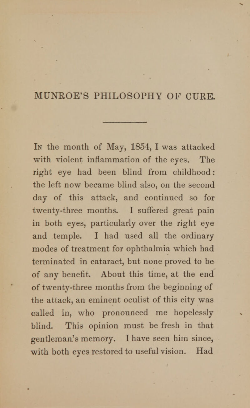 MUNROE'S PHILOSOPHY OF CURE. In the month of May, 1854, I was attacked with violent inflammation of the eyes. The right eye had been blind from childhood: the left now became blind also, on the second day of this attack, and continued so for twenty-three months. I suffered great pain in both eyes, particularly over the right eye and temple. I had used all the ordinary modes of treatment for ophthalmia which had terminated in cataract, but none proved to be of any benefit. About this time, at the end of twenty-three months from the beginning of the attack, an eminent oculist of this city was called in, who pronounced me hopelessly blind. This opinion must be fresh in that gentleman's memory. I have seen him since, with both eyes restored to useful vision. Had