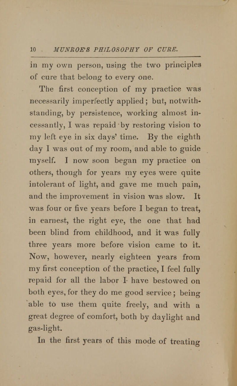 in my own person, using the two principles of cure that belong to every one. The first conception of my practice was necessarily imperfectly applied; but, notwith- standing, by persistence, working almost in- cessantly, I was repaid by restoring vision to my left eye in six days' time. By the eighth day I was out of my room, and able to guide myself. I now soon began my practice on others, though for years my eyes were quite intolerant of light, and gave me much pain, and the improvement in vision was slow. It was four or five years before I began to treat, in earnest, the right eye, the one that had been blind from childhood, and it was fully three years more before vision came to it. Now, however, nearly eighteen years from my first conception of the practice, I feel fully repaid for all the labor I- have bestowed on both eyes, for they do me good service ; being able to use them quite freely, and with a great degree of comfort, both by daylight and gas-light. In the first years of this mode of treating