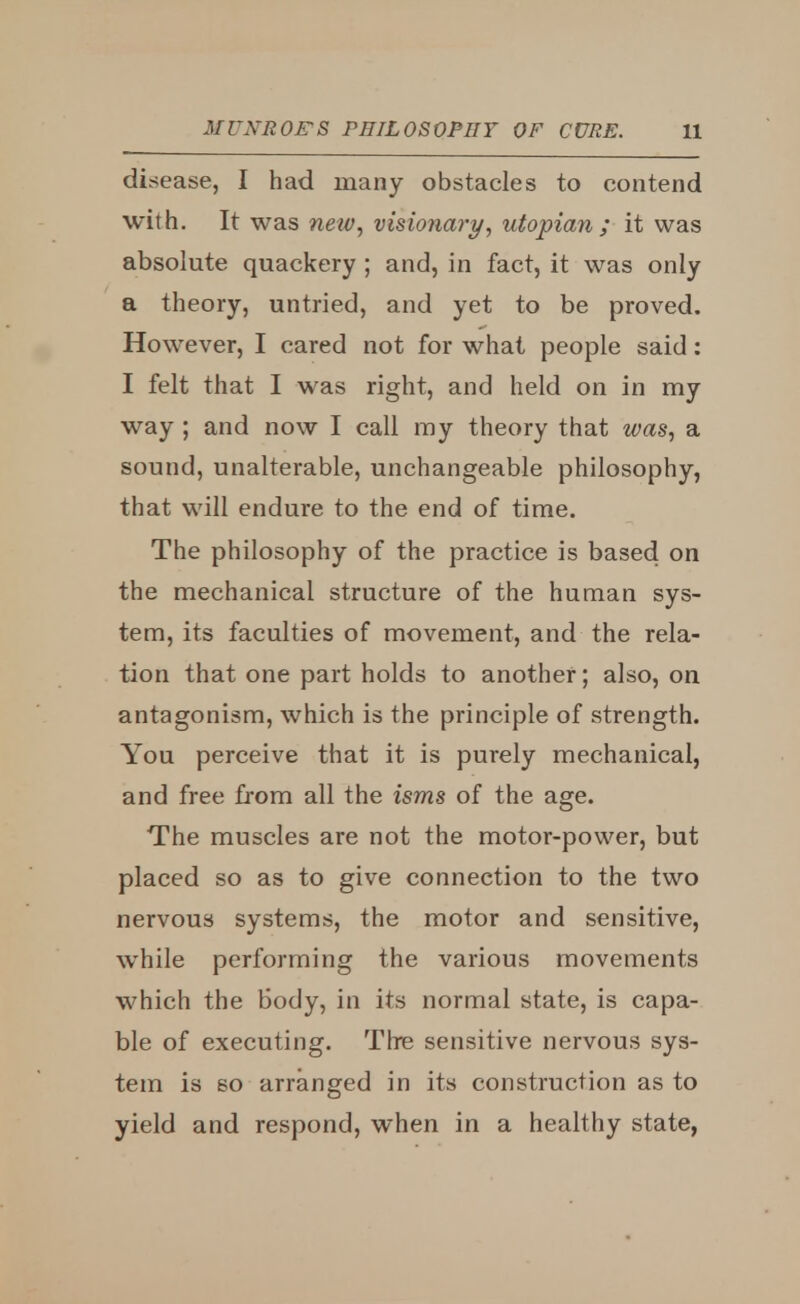 disease, I had many obstacles to contend with. It was netv, visionary, Utopian; it was absolute quackery ; and, in fact, it was only a theory, untried, and yet to be proved. However, I cared not for what people said: I felt that I was right, and held on in my way ; and now I call my theory that was, a sound, unalterable, unchangeable philosophy, that will endure to the end of time. The philosophy of the practice is based on the mechanical structure of the human sys- tem, its faculties of movement, and the rela- tion that one part holds to another; also, on antagonism, which is the principle of strength. You perceive that it is purely mechanical, and free from all the isms of the age. The muscles are not the motor-power, but placed so as to give connection to the two nervous systems, the motor and sensitive, while performing the various movements which the body, in its normal state, is capa- ble of executing. Tire sensitive nervous sys- tem is so arranged in its construction as to yield and respond, when in a healthy state,