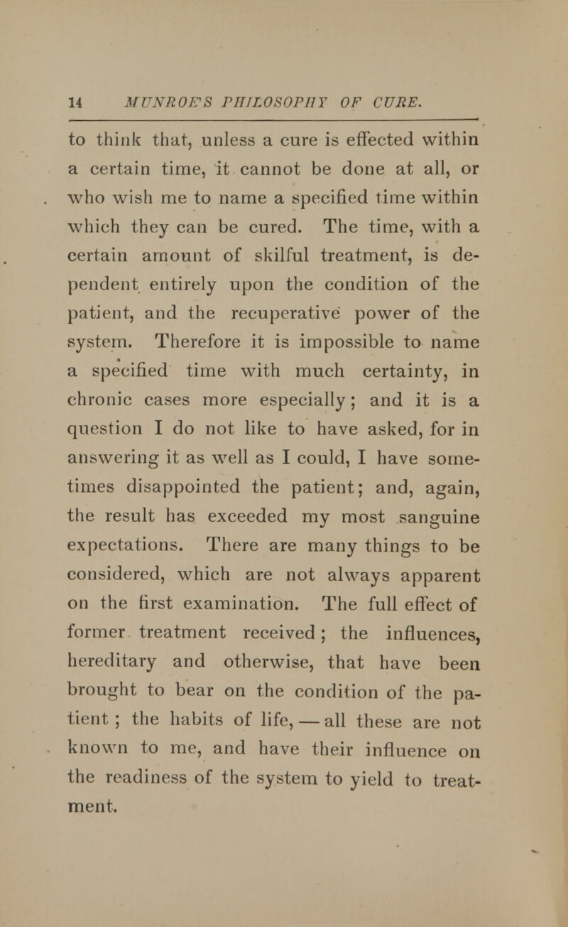 to think that, unless a cure is effected within a certain time, it cannot be done at all, or who wish me to name a specified time within which they can be cured. The time, with a certain amount of skilful treatment, is de- pendent entirely upon the condition of the patient, and the recuperative power of the system. Therefore it is impossible to name a specified time with much certainty, in chronic cases more especially; and it is a question I do not like to have asked, for in answering it as well as I could, I have some- times disappointed the patient; and, again, the result has exceeded my most sanguine expectations. There are many things to be considered, which are not always apparent on the first examination. The full effect of former treatment received; the influences, hereditary and otherwise, that have been brought to bear on the condition of the pa- tient; the habits of life, — all these are not known to me, and have their influence on the readiness of the system to yield to treat- ment.