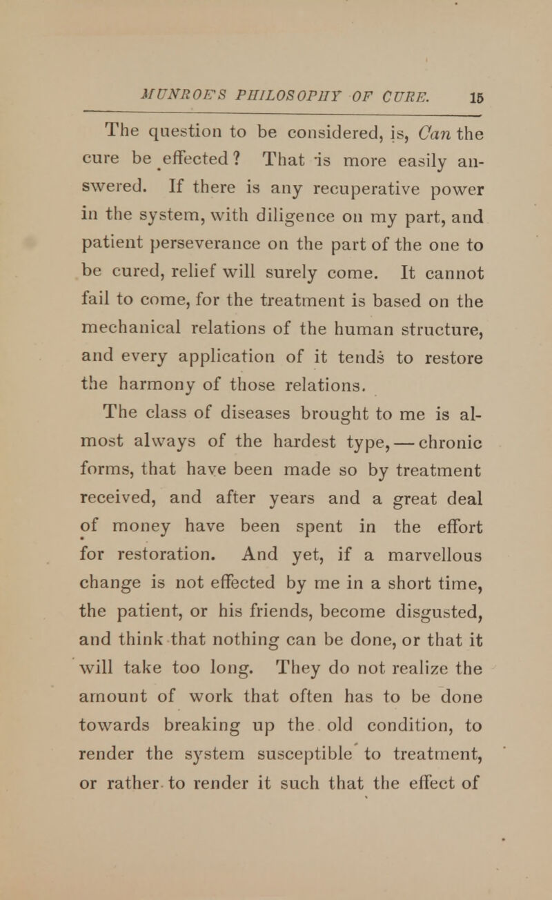 The question to be considered, is, Can the cure be effected ? That is more easily an- swered. If there is any recuperative power in the system, with diligence on my part, and patient perseverance on the part of the one to be cured, relief will surely come. It cannot fail to come, for the treatment is based on the mechanical relations of the human structure, and every application of it tends to restore the harmony of those relations. The class of diseases brought to me is al- most always of the hardest type, — chronic forms, that have been made so by treatment received, and after years and a great deal of money have been spent in the effort for restoration. And yet, if a marvellous change is not effected by me in a short time, the patient, or his friends, become disgusted, and think that nothing can be done, or that it will take too long. They do not realize the amount of work that often has to be done towards breaking up the old condition, to render the system susceptible to treatment, or rather to render it such that the effect of