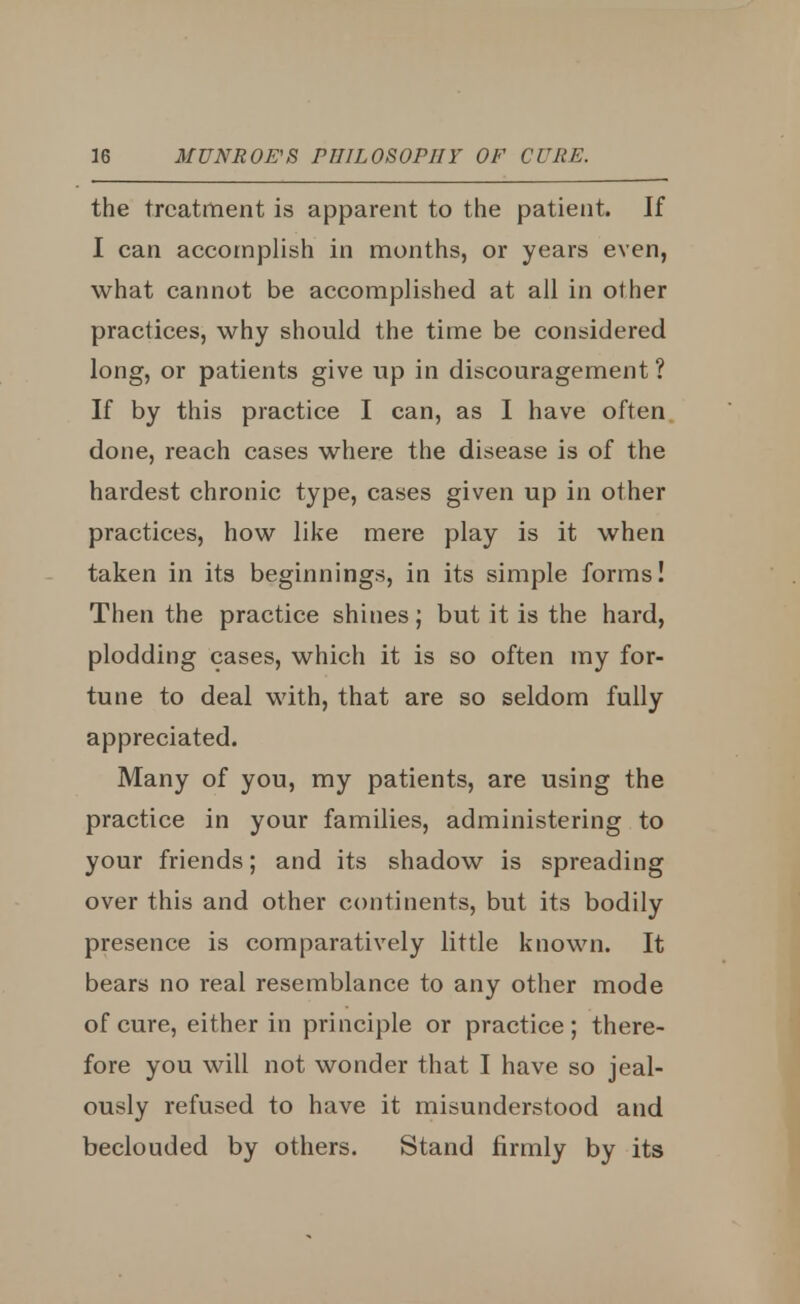 the treatment is apparent to the patient. If I can accomplish in months, or years even, what cannot be accomplished at all in other practices, why should the time be considered long, or patients give up in discouragement ? If by this practice I can, as I have often done, reach cases where the disease is of the hardest chronic type, cases given up in other practices, how like mere play is it when taken in its beginnings, in its simple forms! Then the practice shines; but it is the hard, plodding cases, which it is so often my for- tune to deal with, that are so seldom fully appreciated. Many of you, my patients, are using the practice in your families, administering to your friends; and its shadow is spreading over this and other continents, but its bodily presence is comparatively little known. It bears no real resemblance to any other mode of cure, either in principle or practice; there- fore you will not wonder that I have so jeal- ously refused to have it misunderstood and beclouded by others. Stand firmly by its