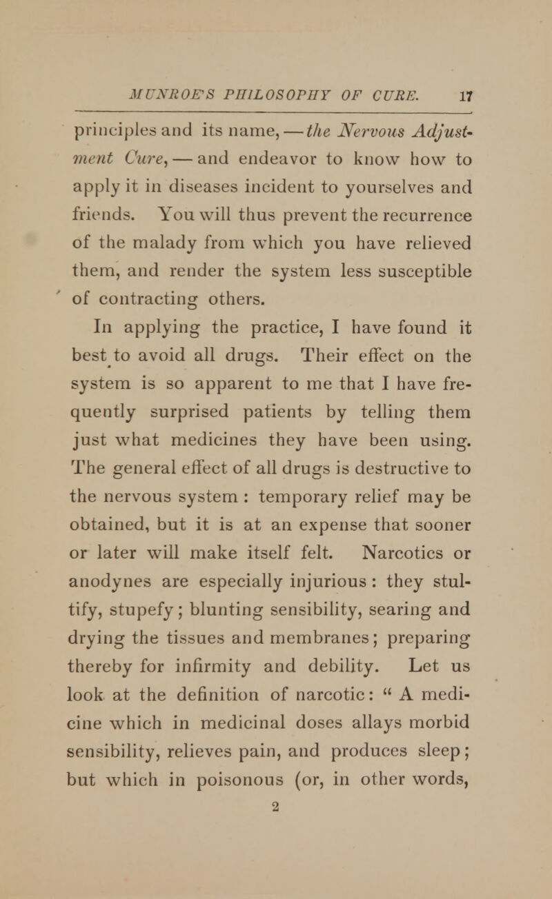 principles and its name, — the Nervous Adjust- ment Cure, — and endeavor to know how to apply it in diseases incident to yourselves and friends. You will thus prevent the recurrence of the malady from which you have relieved them, and render the system less susceptible of contracting others. In applying the practice, I have found it best to avoid all drugs. Their effect on the system is so apparent to me that I have fre- quently surprised patients by telling them just what medicines they have been using. The general effect of all drugs is destructive to the nervous system : temporary relief may be obtained, but it is at an expense that sooner or later will make itself felt. Narcotics or anodynes are especially injurious: they stul- tify, stupefy; blunting sensibility, searing and drying the tissues and membranes; preparing thereby for infirmity and debility. Let us look at the definition of narcotic:  A medi- cine which in medicinal doses allays morbid sensibility, relieves pain, and produces sleep; but which in poisonous (or, in other words, 2