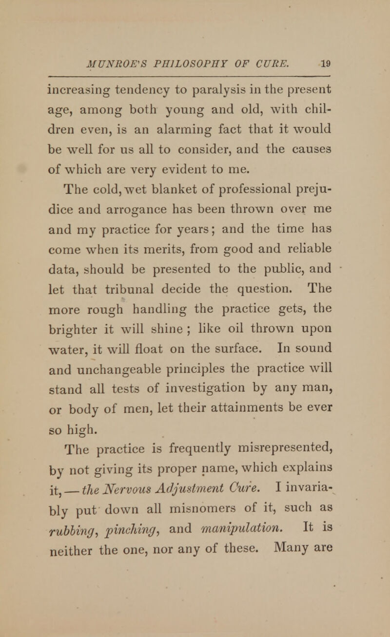 increasing tendency to paralysis in the present age, among both young and old, with chil- dren even, is an alarming fact that it would be well for us all to consider, and the causes of which are very evident to me. The cold, wet blanket of professional preju- dice and arrogance has been thrown over me and my practice for years; and the time has come when its merits, from good and reliable data, should be presented to the public, and let that tribunal decide the question. The more rough handling the practice gets, the brighter it will shine ; like oil thrown upon water, it will float on the surface. In sound and unchangeable principles the practice will stand all tests of investigation by any man, or body of men, let their attainments be ever so high. The practice is frequently misrepresented, by not giving its proper name, which explains it, the Nervous Adjustment Cure. I invaria- bly put down all misnomers of it, such as rubbing, pinching, and manipulation. It is neither the one, nor any of these. Many are