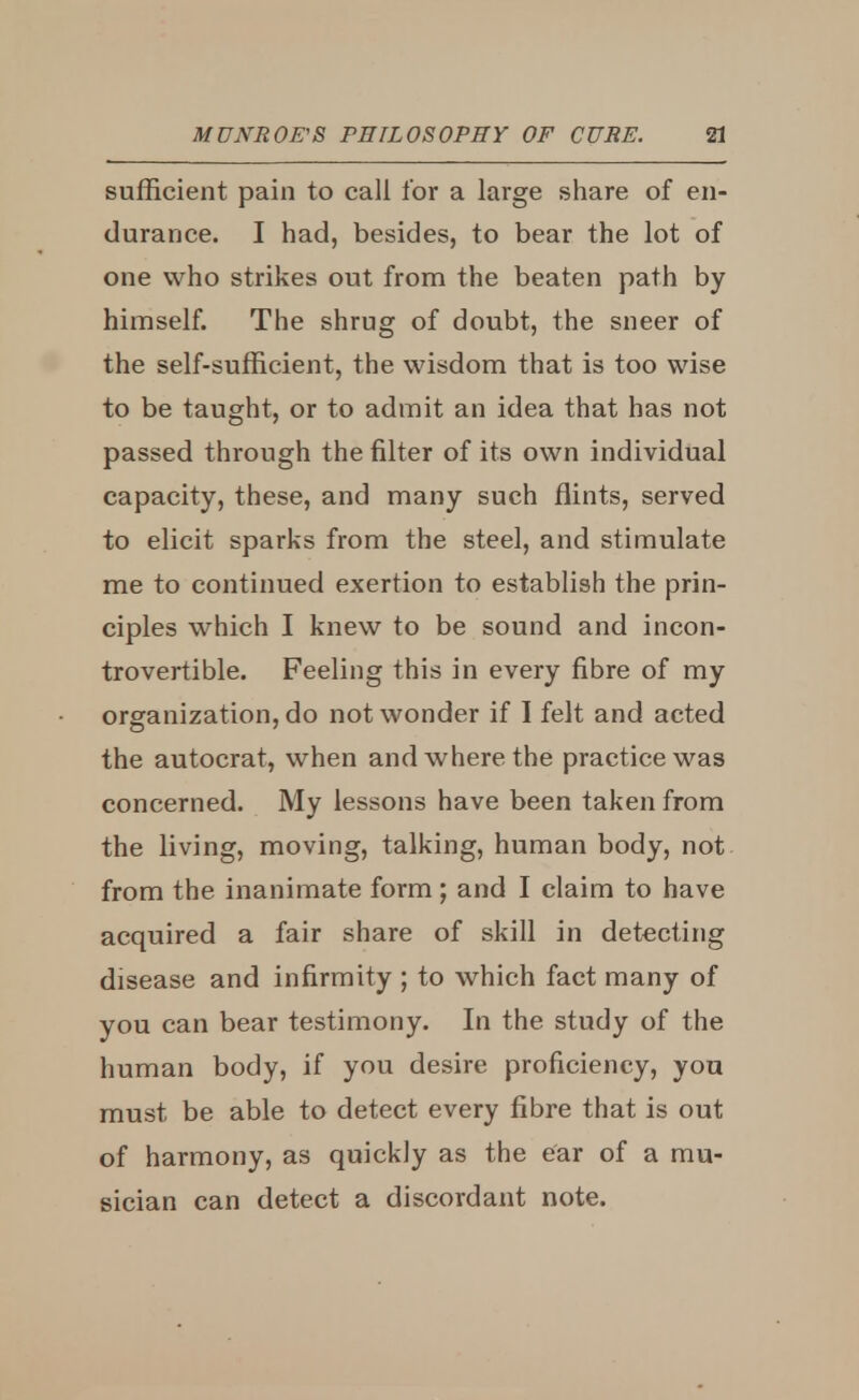 sufficient pain to call for a large share of en- durance. I had, besides, to bear the lot of one who strikes out from the beaten path by himself. The shrug of doubt, the sneer of the self-sufficient, the wisdom that is too wise to be taught, or to admit an idea that has not passed through the filter of its own individual capacity, these, and many such flints, served to elicit sparks from the steel, and stimulate me to continued exertion to establish the prin- ciples which I knew to be sound and incon- trovertible. Feeling this in every fibre of my organization, do not wonder if I felt and acted the autocrat, when and where the practice was concerned. My lessons have been taken from the living, moving, talking, human body, not from the inanimate form ; and I claim to have acquired a fair share of skill in detecting disease and infirmity ; to which fact many of you can bear testimony. In the study of the human body, if you desire proficiency, you must be able to detect every fibre that is out of harmony, as quickly as the ear of a mu- sician can detect a discordant note.