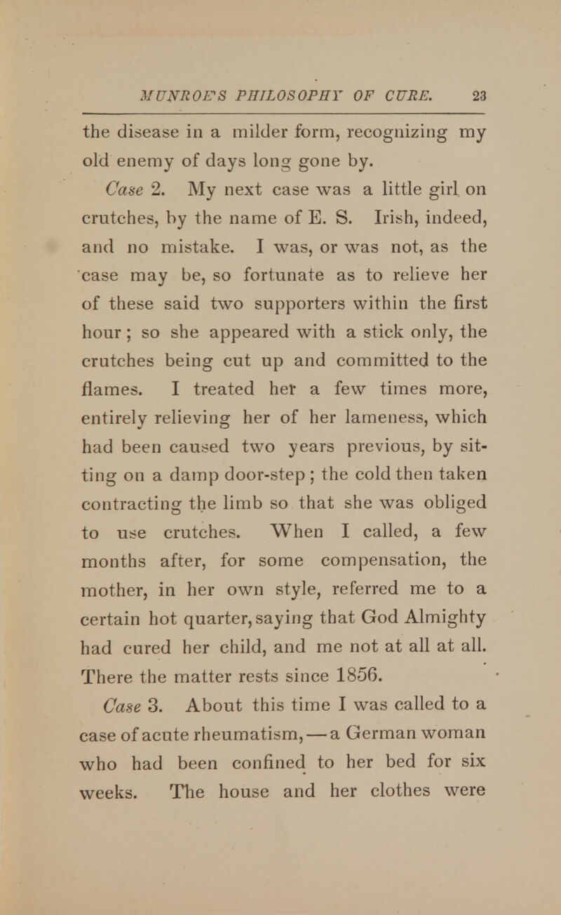 the disease in a milder form, recognizing my old enemy of days long gone by. Case 2. My next case was a little girl on crutches, by the name of E. S. Irish, indeed, and no mistake. I was, or was not, as the case may be, so fortunate as to relieve her of these said two supporters within the first hour; so she appeared with a stick only, the crutches being cut up and committed to the flames. I treated her a few times more, entirely relieving her of her lameness, which had been caused two years previous, by sit- ting on a damp door-step; the cold then taken contracting the limb so that she was obliged to use crutches. When I called, a few months after, for some compensation, the mother, in her own style, referred me to a certain hot quarter, saying that God Almighty had cured her child, and me not at all at all. There the matter rests since 1856. Case 3. About this time I was called to a case of acute rheumatism, — a German woman who had been confined to her bed for six weeks. The house and her clothes were