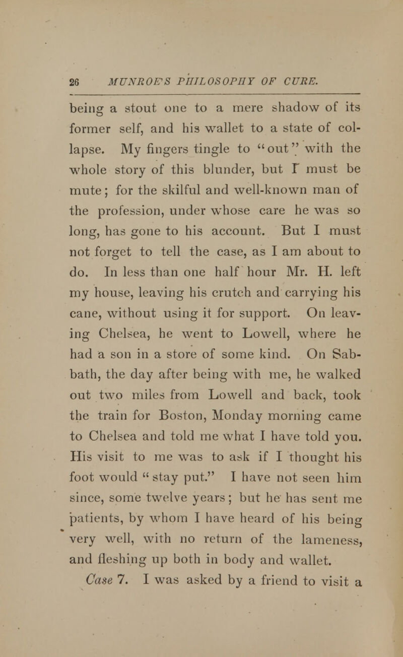 being a stout one to a mere shadow of its former self, and his wallet to a state of col- lapse. My fingers tingle to out with the whole story of this blunder, but I must be mute; for the skilful and well-known man of the profession, under whose care he was so long, has gone to his account. But I must not forget to tell the case, as I am about to do. In less than one half hour Mr. H. left my house, leaving his crutch and carrying his cane, without using it for support. On leav- ing Chelsea, he went to Lowell, where he had a son in a store of some kind. On Sab- bath, the day after being with me, he walked out two miles from Lowell and back, took the train for Boston, Monday morning came to Chelsea and told me what I have told you. His visit to me was to ask if I thought his foot would  stay put. I have not seen him since, some twelve years; but he has sent me patients, by whom I have heard of his being very well, with no return of the lameness, and fleshing up both in body and wallet. Case 7. I was asked by a friend to visit a