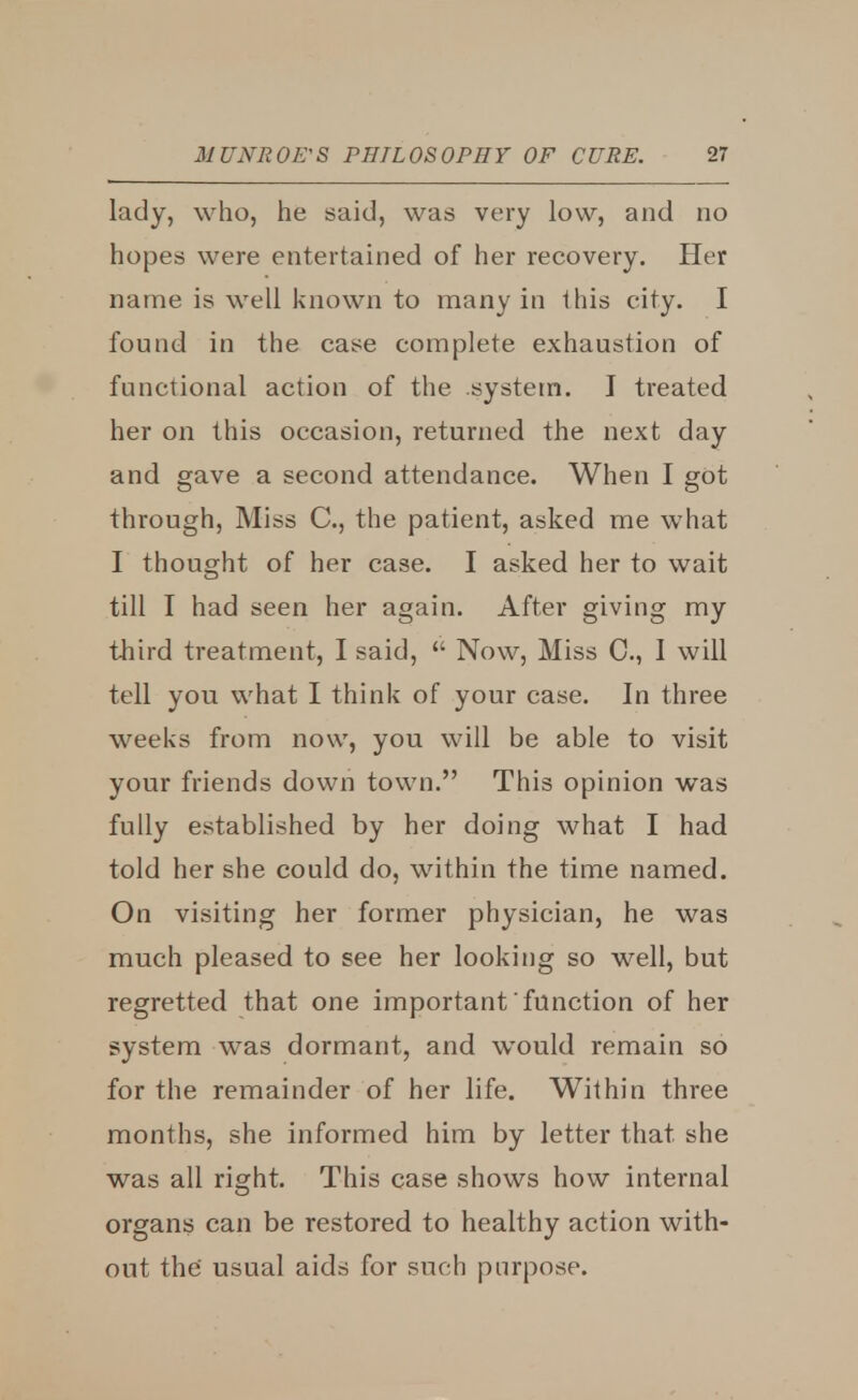 lady, who, he said, was very low, and no hopes were entertained of her recovery. Her name is well known to many in this city. I found in the case complete exhaustion of fa notional action of the .system. I treated her on this occasion, returned the next day and gave a second attendance. When I got through, Miss C, the patient, asked me what I thought of her case. I asked her to wait till I had seen her again. After giving my third treatment, I said,  Now, Miss C, I will tell you what I think of your case. In three weeks from now, you will be able to visit your friends down town. This opinion was fully established by her doing what I had told her she could do, within the time named. On visiting her former physician, he was much pleased to see her looking so well, but regretted that one important function of her system was dormant, and would remain so for the remainder of her life. Within three months, she informed him by letter that she was all right. This case shows how internal organs can be restored to healthy action with- out the' usual aids for such purpose.