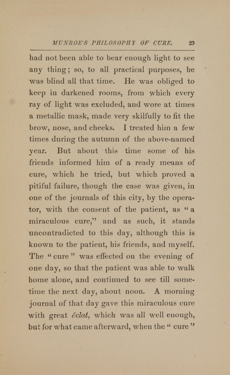 had not been able to bear enough light to see any thing; so, to all practical purposes, he was blind all that time. He was obliged to keep in darkened rooms, from which every ray of light was excluded, and wore at times a metallic mask, made very skilfully to fit the brow, nose, and cheeks. I treated him a few times during the autumn of the above-named year. But about this time some of his friends informed him of a ready means of cure, which he tried, but which proved a pitiful failure, though the case was given, in one of the journals of this city, by the opera- tor, with the consent of the patient, as  a miraculous cure, and as such, it stands uncontradicted to this day, although this is known to the patient, his friends, and myself. The  cure  was effected on the evening of one day, so that the patient was able to walk home alone, and continued to see till some- time the next day, about noon. A morning journal of that day gave this miraculous cure with great eclat, which was all well enough, but for what came afterward, when the  cure 