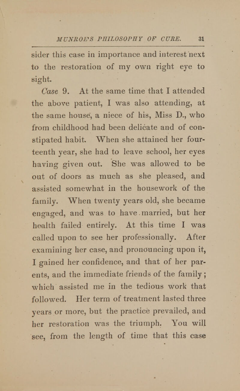 sider this case in importance and interest next to the restoration of my own right eye to sight. Case 9. At the same time that I attended the above patient, I was also attending, at the same house, a niece of his, Miss D., who from childhood had been delicate and of con- stipated habit. When she attained her four- teenth year, she had to leave school, her eyes having given out. She was allowed to be out of doors as much as she pleased, and assisted somewhat in the housework of the family. When twenty years old, she became engaged, and was to have married, but her health failed entirely. At this time I was called upon to see her professionally. After examining her case, and pronouncing upon it, I gained her confidence, and that of her par- ents, and the immediate friends of the family ; which assisted me in the tedious work that followed. Her term of treatment lasted three years or more, but the practice prevailed, and her restoration was the triumph. You will see, from the length of time that this case