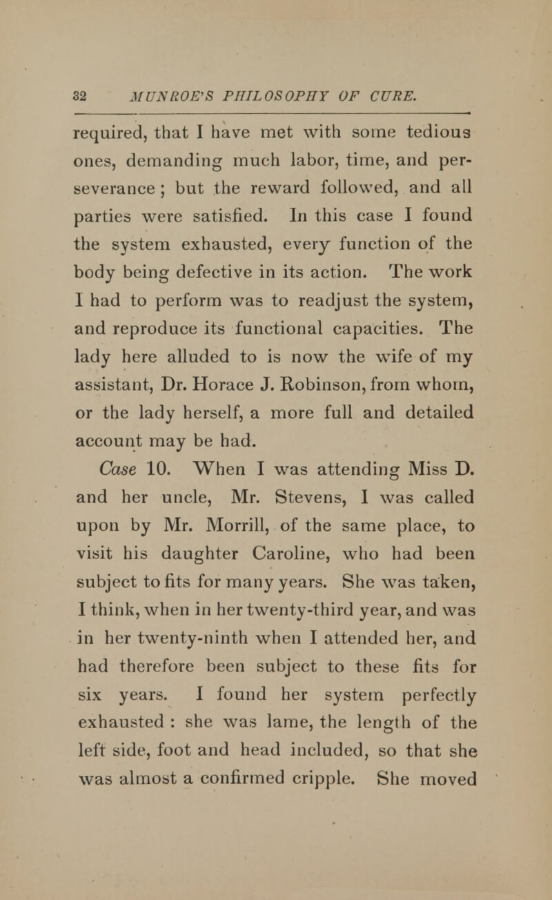 required, that I have met with some tedious ones, demanding much labor, time, and per- severance ; but the reward followed, and all parties were satisfied. In this case I found the system exhausted, every function of the body being defective in its action. The work I had to perform was to readjust the system, and reproduce its functional capacities. The lady here alluded to is now the wife of my assistant, Dr. Horace J. Robinson, from whom, or the lady herself, a more full and detailed account may be had. Case 10. When I was attending Miss D. and her uncle, Mr. Stevens, I was called upon by Mr. Morrill, of the same place, to visit his daughter Caroline, who had been subject to fits for many years. She was taken, I think, when in her twenty-third year, and was in her twenty-ninth when I attended her, and had therefore been subject to these fits for six years. I found her system perfectly exhausted : she was lame, the length of the left side, foot and head included, so that she was almost a confirmed cripple. She moved