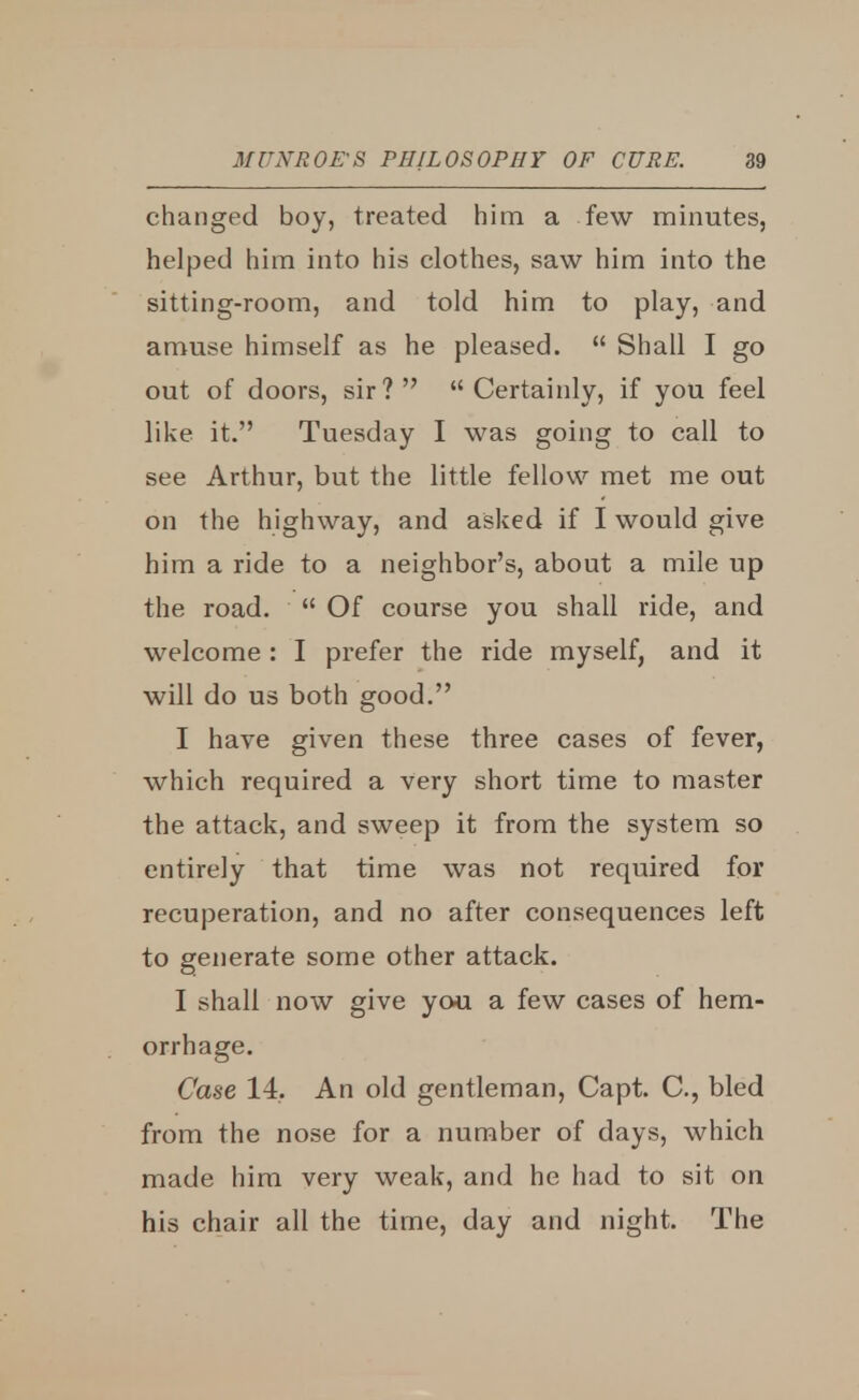 changed boy, treated him a few minutes, helped him into his clothes, saw him into the sitting-room, and told him to play, and amuse himself as he pleased.  Shall I go out of doors, sir? Certainly, if you feel like it. Tuesday I was going to call to see Arthur, but the little fellow met me out on the highway, and asked if I would give him a ride to a neighbor's, about a mile up the road.  Of course you shall ride, and welcome : I prefer the ride myself, and it will do us both good. I have given these three cases of fever, which required a very short time to master the attack, and sweep it from the system so entirely that time was not required for recuperation, and no after consequences left to generate some other attack. I shall now give you a few cases of hem- orrhage. Case 14. An old gentleman, Capt. C, bled from the nose for a number of days, which made him very weak, and he had to sit on his chair all the time, day and night. The