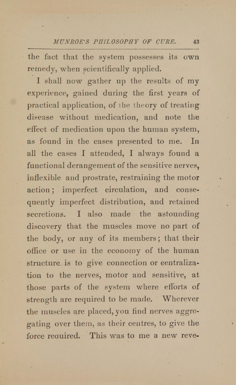 the fact that the system possesses its own remedy, when scientifically applied. I shall now gather up the results of my experience, gained during the first years of practical application, of the theory of treating disease without medication, and note the effect of medication upon the human system, as found in the cases presented to me. In all the cases I attended, I always found a functional derangement of the sensitive nerves, inflexible and prostrate, restraining the motor action ; imperfect circulation, and conse- quently imperfect distribution, and retained secretions. I also made the astounding discovery that the muscles move no part of the body, or any of its members; that their office or use in the economy of the human structure is to give connection or centraliza- tion to the nerves, motor and sensitive, at those parts of the system where efforts of strength are required to be made. Wherever the muscles are placed, you find nerves aggre- gating over them, as their centres, to give the force reauired. This was to me a new reve-