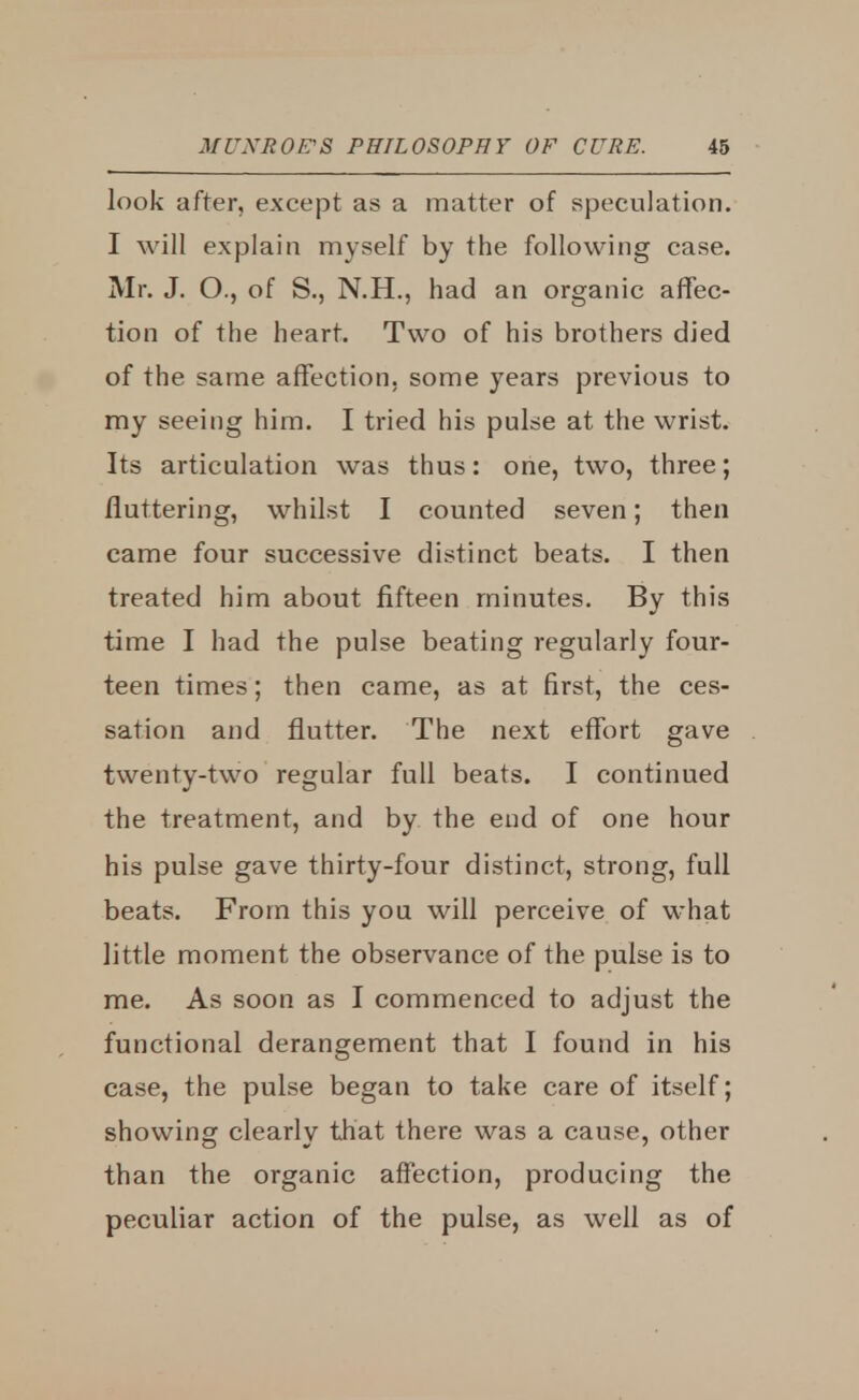 look after, except as a matter of speculation. I will explain myself by the following case. Mr. J. O., of S., N.H., had an organic affec- tion of the heart. Two of his brothers died of the same affection, some years previous to my seeing him. I tried his pulse at the wrist. Its articulation was thus: one, two, three; fluttering, whilst I counted seven; then came four successive distinct beats. I then treated him about fifteen minutes. By this time I had the pulse beating regularly four- teen times; then came, as at first, the ces- sation and flutter. The next effort gave twenty-two regular full beats. I continued the treatment, and by the end of one hour his pulse gave thirty-four distinct, strong, full beats. From this you will perceive of what little moment the observance of the pulse is to me. As soon as I commenced to adjust the functional derangement that I found in his case, the pulse began to take care of itself; showing clearly that there was a cause, other than the organic affection, producing the peculiar action of the pulse, as well as of