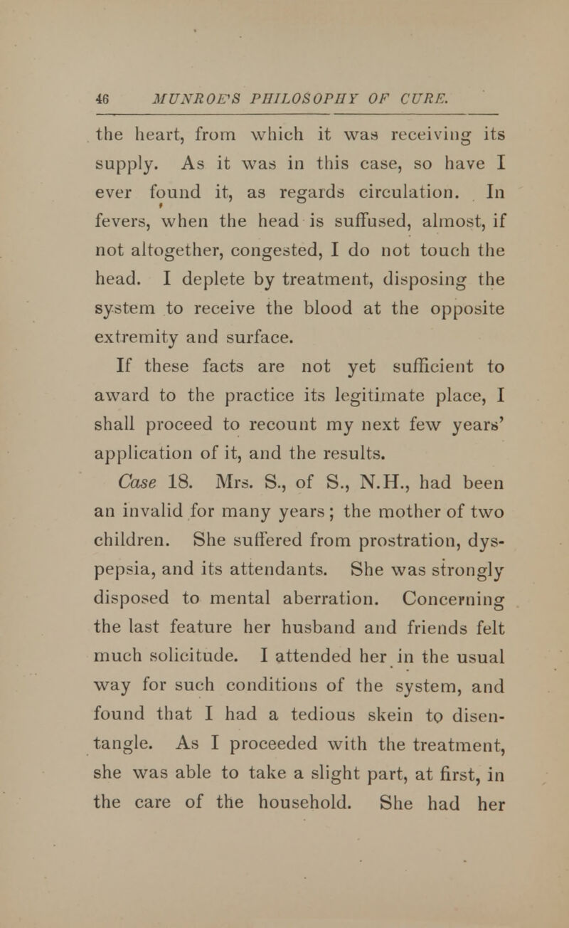 the heart, from which it was receiving its supply. As it was in this case, so have I ever found it, as regards circulation. In fevers, when the head is suffused, almost, if not altogether, congested, I do not touch the head. I deplete by treatment, disposing the system to receive the blood at the opposite extremity and surface. If these facts are not yet sufficient to award to the practice its legitimate place, I shall proceed to recount my next few years' application of it, and the results. Case 18. Mrs. S., of S., N.H., had been an invalid for many years; the mother of two children. She suffered from prostration, dys- pepsia, and its attendants. She was strongly disposed to mental aberration. Concerning the last feature her husband and friends felt much solicitude. I attended her in the usual way for such conditions of the system, and found that I had a tedious skein to disen- tangle. As I proceeded with the treatment, she was able to take a slight part, at first, in the care of the household. She had her