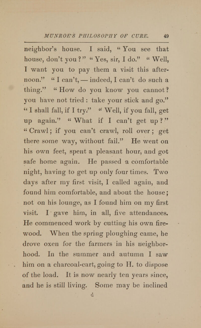 neighbor's house. I said,  You see that house, don't you ?   Yes, sir, I do.  Well, I want you to pay them a visit this after- noon.  I can't, — indeed, I can't do such a thing.  How do you know you cannot? you have not tried : take your stick and go.  I shall fall, if I try. « Well, if you fall, get up again.  What if I can't get up ?  Crawl; if you can't crawl, roll over ; get there some way, without fail. He went on his own feet, spent a pleasant hour, and got safe home again. He passed a comfortable night, having to get up only four times. Two days after my first visit, I called again, and found him comfortable, and about the house; not on his lounge, as I found him on my first visit. I gave him, in all, five attendances. He commenced work by cutting his own fire- wood. When the spring ploughing came, he drove oxen for the farmers in his neighbor- hood. In the summer and autumn I saw him on a charcoal-cart, going to H. to dispose of the load. It is now nearly ten years since, and he is still living. Some may be inclined