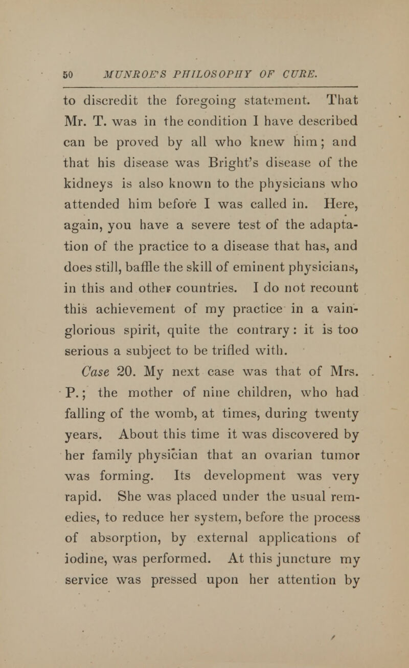 to discredit the foregoing statement. That Mr. T. was in the condition I have described can be proved by all who knew him; and that his disease was Bright's disease of the kidneys is also known to the physicians who attended him before I was called in. Here, again, you have a severe test of the adapta- tion of the practice to a disease that has, and does still, baffle the skill of eminent physicians, in this and other- countries. I do not recount this achievement of my practice in a vain- glorious spirit, quite the contrary : it is too serious a subject to be trifled with. Case 20. My next case was that of Mrs. P.; the mother of nine children, who had falling of the womb, at times, during twenty years. About this time it was discovered by her family physician that an ovarian tumor was forming. Its development was very rapid. She was placed under the usual rem- edies, to reduce her system, before the process of absorption, by external applications of iodine, was performed. At this juncture my service was pressed upon her attention by