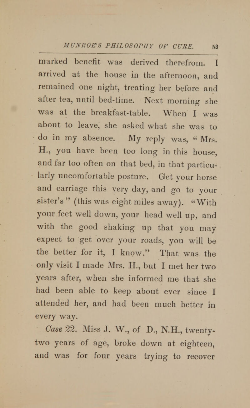 marked benefit was derived therefrom. I arrived at the house in the afternoon, and remained one night, treating her before and after tea, until bed-time. Next morning she was at the breakfast-table. When I was about to leave, she asked what she was to do in my absence. My reply was,  Mrs. H., you have been too long in this house, and far too often on that bed, in that particu- larly uncomfortable posture. Get your horse and carriage this very day, and go to your sister's  (this was eight miles away). With your feet well down, your head well up, and with the good shaking up that you may expect to get over your roads, you will be the better for it, I know. That was the only visit I made Mrs. H., but I met her two years after, when she informed me that she had been able to keep about ever since I attended her, and had been much better in every way. Case 22. Miss J. W., of D., N.H., twenty- two years of age, broke down at eighteen, and was for four years trying to recover