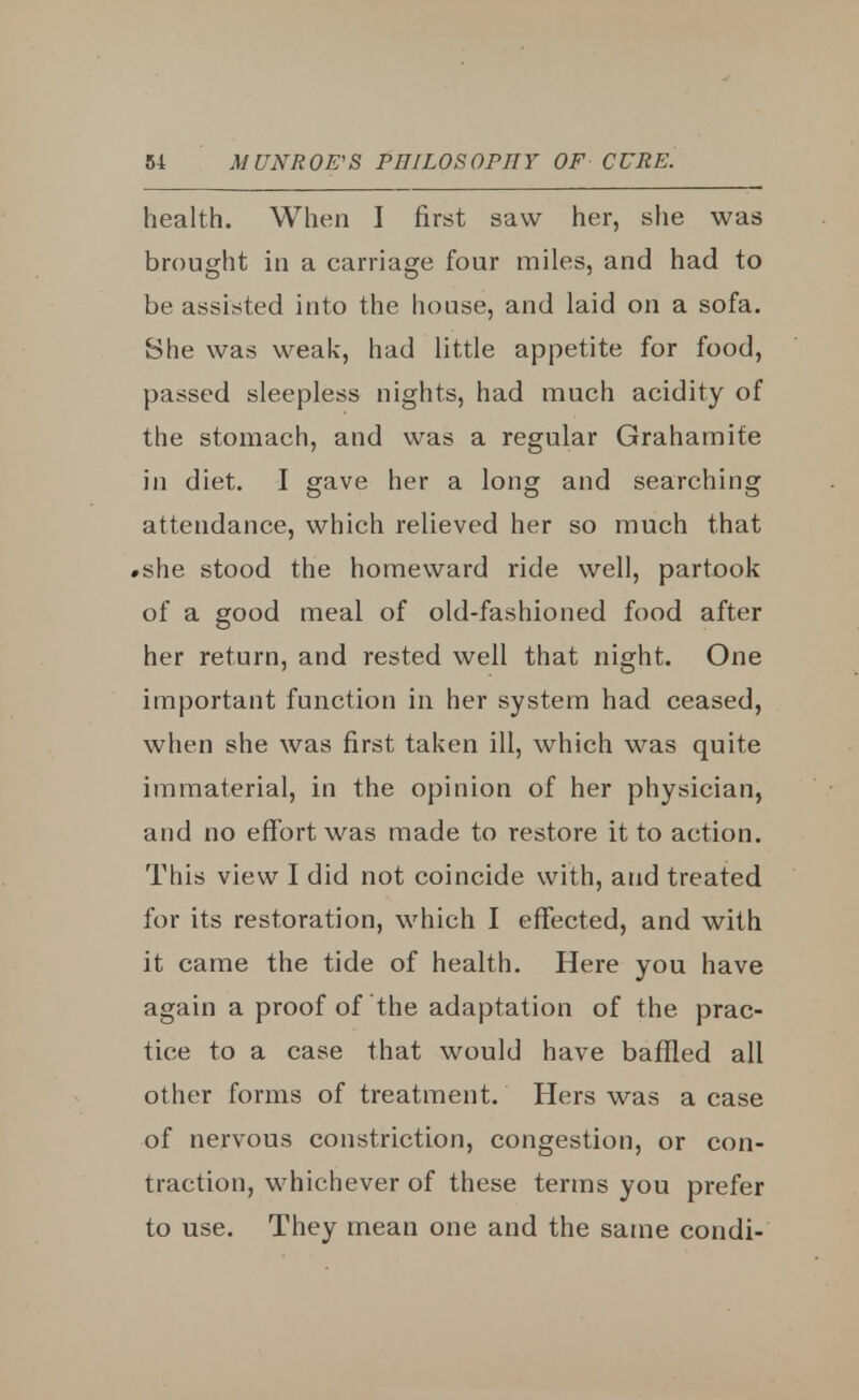 health. When I first saw her, she was brought in a carriage four miles, and had to be assisted into the house, and laid on a sofa. She was weak, had little appetite for food, passed sleepless nights, had much acidity of the stomach, and was a regular Grahamite in diet. I gave her a long and searching attendance, which relieved her so much that #she stood the homeward ride well, partook of a good meal of old-fashioned food after her return, and rested well that night. One important function in her system had ceased, when she was first taken ill, which was quite immaterial, in the opinion of her physician, and no effort was made to restore it to action. This view I did not coincide with, and treated for its restoration, which I effected, and with it came the tide of health. Here you have again a proof of the adaptation of the prac- tice to a case that would have baffled all other forms of treatment. Hers was a case of nervous constriction, congestion, or con- traction, whichever of these terms you prefer to use. They mean one and the same condi-