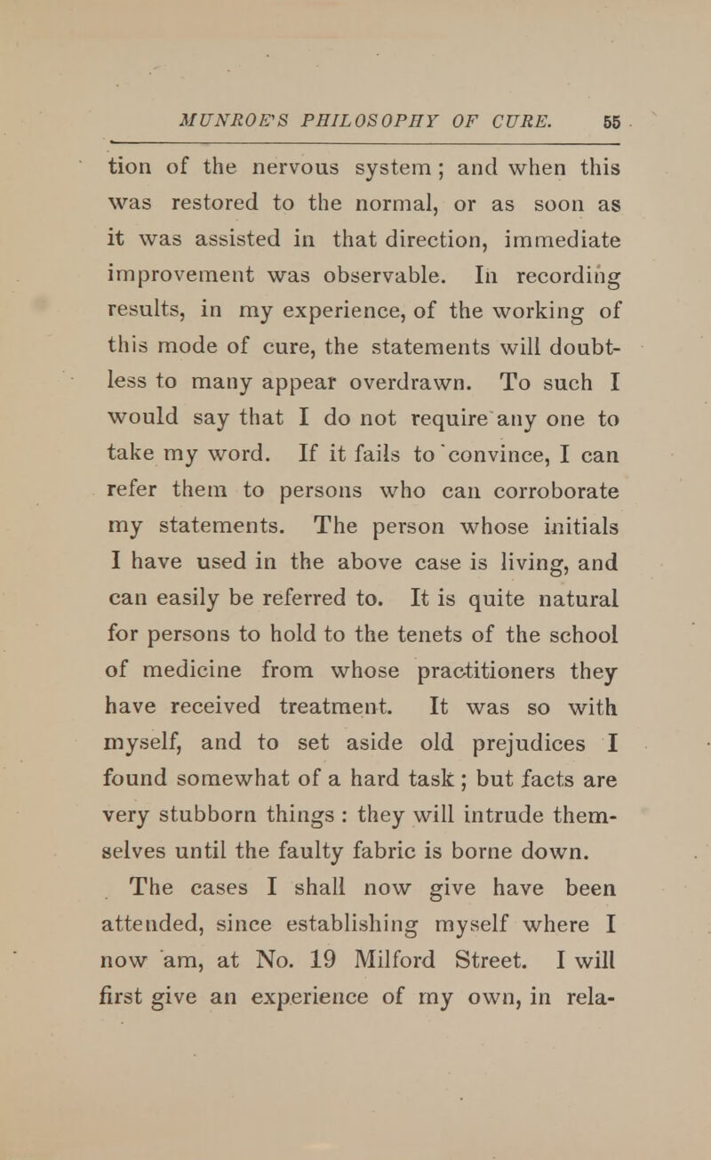 tion of the nervous system ; and when this was restored to the normal, or as soon as it was assisted in that direction, immediate improvement was observable. In recording results, in my experience, of the working of this mode of cure, the statements will doubt- less to many appear overdrawn. To such I would say that I do not require any one to take my word. If it fails to'convince, I can refer them to persons who can corroborate my statements. The person whose initials I have used in the above case is living, and can easily be referred to. It is quite natural for persons to hold to the tenets of the school of medicine from whose practitioners they have received treatment. It was so with myself, and to set aside old prejudices I found somewhat of a hard task ; but facts are very stubborn things : they will intrude them- selves until the faulty fabric is borne down. The cases I shall now give have been attended, since establishing myself where I now am, at No. 19 Milford Street. I will first give an experience of my own, in rela-