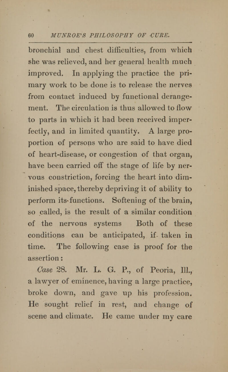 bronchial and chest difficulties, from which she was relieved, and her general health much improved. In applying the practice the pri- mary work to be done is to release the nerves from contact induced by functional derange- ment. The circulation is thus allowed to flow to parts in which it had been received imper- fectly, and in limited quantity. A large pro- portion of persons who are said to have died of heart-disease, or congestion of that organ, have been carried off the stage of life by ner- vous constriction, forcing the heart into dim- inished space, thereby depriving it of ability to perform its-functions. Softening of the brain, so called, is the result of a similar condition of the nervous systems Both of these conditions can be anticipated, if taken in time. The following case is proof for the assertion: Case 28. Mr. L. G. P., of Peoria, 111., a lawyer of eminence, having a large practice, broke down, and gave up his profession. He sought relief in rest, and change of scene and climate. He came under my care