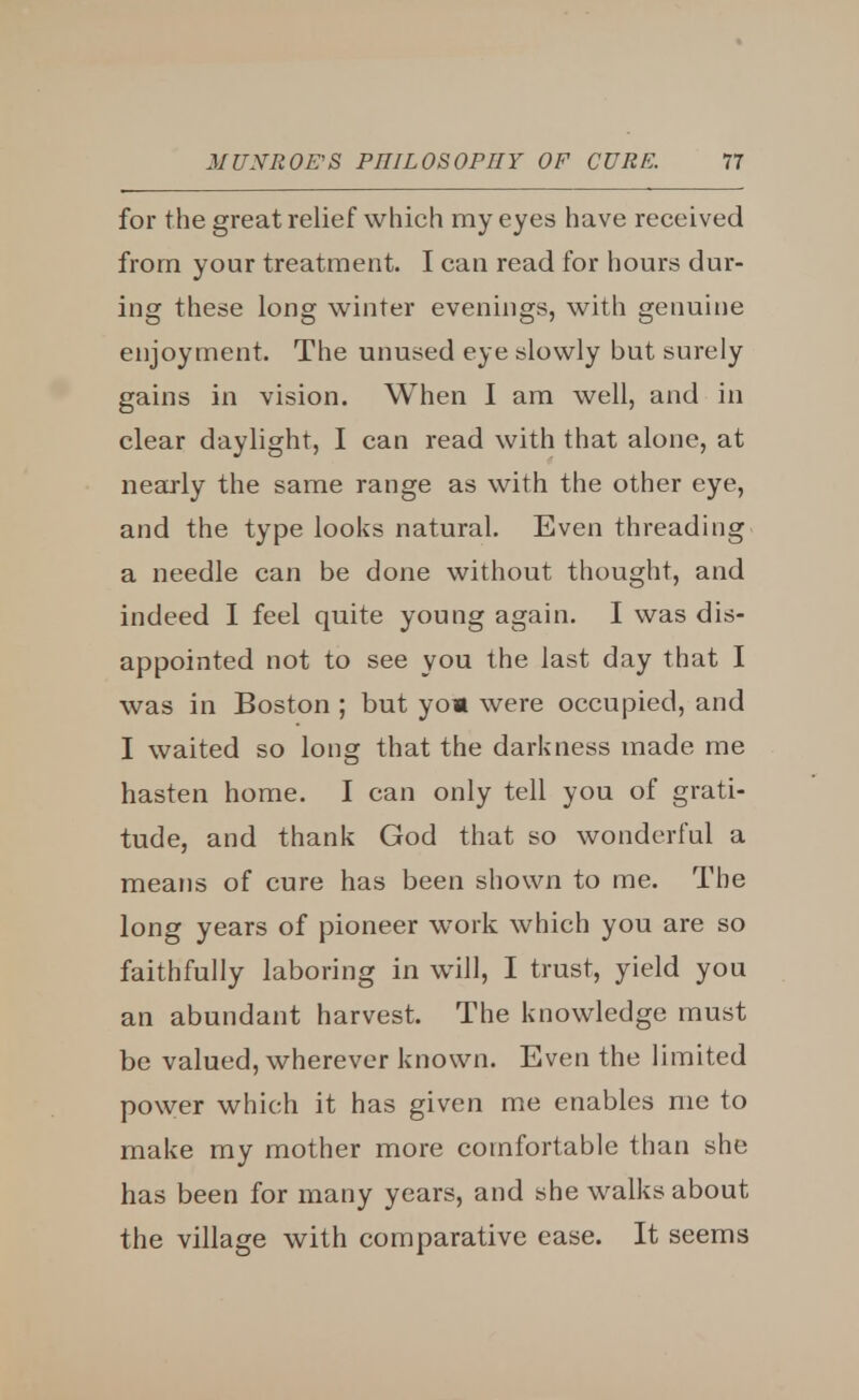 for the great relief which my eyes have received from your treatment. I can read for hours dur- ing these long winter evenings, with genuine enjoyment. The unused eye slowly but surely gains in vision. When I am well, and in clear daylight, I can read with that alone, at nearly the same range as with the other eye, and the type looks natural. Even threading a needle can be done without thought, and indeed I feel quite young again. I was dis- appointed not to see you the last day that I was in Boston ; but yo* were occupied, and I waited so long that the darkness made me hasten home. I can only tell you of grati- tude, and thank God that so wonderful a means of cure has been shown to me. The long years of pioneer work which you are so faithfully laboring in will, I trust, yield you an abundant harvest. The knowledge must be valued, wherever known. Even the limited power which it has given me enables me to make my mother more comfortable than she has been for many years, and she walks about the village with comparative ease. It seems